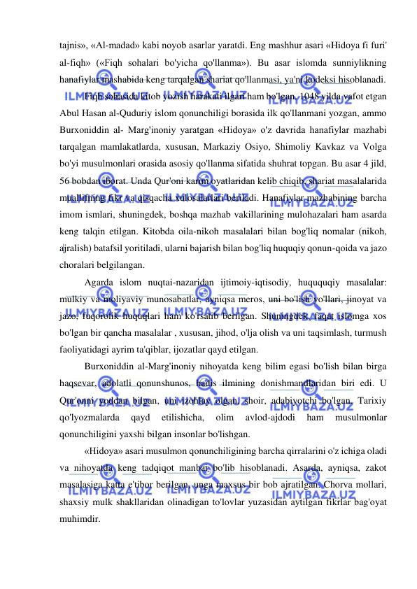  
 
tajnis», «Al-madad» kabi noyob asarlar yaratdi. Eng mashhur asari «Hidoya fi furi' 
al-fiqh» («Fiqh sohalari bo'yicha qo'llanma»). Bu asar islomda sunniylikning 
hanafiylar mashabida keng tarqalgan shariat qo'llanmasi, ya'ni kodeksi hisoblanadi.  
Fiqh sohasida kitob yozish harakati ilgari ham bo'lgan. 1048 yilda vafot etgan 
Abul Hasan al-Quduriy islom qonunchiligi borasida ilk qo'llanmani yozgan, ammo 
Burxoniddin al- Marg'inoniy yaratgan «Hidoya» o'z davrida hanafiylar mazhabi 
tarqalgan mamlakatlarda, xususan, Markaziy Osiyo, Shimoliy Kavkaz va Volga 
bo'yi musulmonlari orasida asosiy qo'llanma sifatida shuhrat topgan. Bu asar 4 jild, 
56 bobdan iborat. Unda Qur'oni karim oyatlaridan kelib chiqib, shariat masalalarida 
muallifning fikr va qisqacha xulosalarlari beriladi. Hanafiylar mazhabining barcha 
imom ismlari, shuningdek, boshqa mazhab vakillarining mulohazalari ham asarda 
keng talqin etilgan. Kitobda oila-nikoh masalalari bilan bog'liq nomalar (nikoh, 
ajralish) batafsil yoritiladi, ularni bajarish bilan bog'liq huquqiy qonun-qoida va jazo 
choralari belgilangan.  
Agarda islom nuqtai-nazaridan ijtimoiy-iqtisodiy, huququqiy masalalar: 
mulkiy va moliyaviy munosabatlar, ayniqsa meros, uni bo'lish yo'llari, jinoyat va 
jazo, fuqorolik huquqlari ham ko'rsatib berilgan. Shuningdek, faqat islomga xos 
bo'lgan bir qancha masalalar , xususan, jihod, o'lja olish va uni taqsimlash, turmush 
faoliyatidagi ayrim ta'qiblar, ijozatlar qayd etilgan.  
Burxoniddin al-Marg'inoniy nihoyatda keng bilim egasi bo'lish bilan birga 
haqsevar, adolatli qonunshunos, hadis ilmining donishmandlaridan biri edi. U 
Qur'onni yoddan bilgan, uni izohlay olgan, shoir, adabiyotchi bo'lgan. Tarixiy 
qo'lyozmalarda 
qayd 
etilishicha, 
olim 
avlod-ajdodi 
ham 
musulmonlar 
qonunchiligini yaxshi bilgan insonlar bo'lishgan.  
«Hidoya» asari musulmon qonunchiligining barcha qirralarini o'z ichiga oladi 
va nihoyatda keng tadqiqot manbai bo'lib hisoblanadi. Asarda, ayniqsa, zakot 
masalasiga katta e'tibor berilgan, unga maxsus bir bob ajratilgan. Chorva mollari, 
shaxsiy mulk shakllaridan olinadigan to'lovlar yuzasidan aytilgan fikrlar bag'oyat 
muhimdir.  
