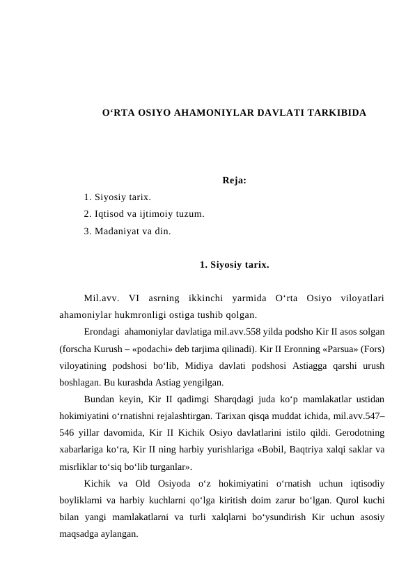 O‘RTA OSIYO AHAMONIYLAR DAVLATI TARKIBIDA
Reja:
1. Siyosiy tarix.
2. Iqtisod va ijtimoiy tuzum. 
3. Madaniyat va din. 
1. Siyosiy tarix.
Mil.avv.  VI  asrning  ikkinchi  yarmida  O‘rta  Osiyo  viloyatlari
ahamoniylar hukmronligi ostiga tushib qolgan. 
Erondagi  ahamoniylar davlatiga mil.avv.558 yilda podsho Kir II asos solgan
(forscha Kurush – «podachi» deb tarjima qilinadi). Kir II Eronning «Parsua» (Fors)
viloyatining  podshosi  bo‘lib,  Midiya  davlati  podshosi  Astiagga  qarshi  urush
boshlagan. Bu kurashda Astiag yengilgan.
Bundan keyin, Kir II qadimgi Sharqdagi juda ko‘p mamlakatlar ustidan
hokimiyatini o‘rnatishni rejalashtirgan. Tarixan qisqa muddat ichida, mil.avv.547–
546 yillar davomida, Kir II Kichik Osiyo davlatlarini istilo qildi. Gerodotning
xabarlariga ko‘ra, Kir II ning harbiy yurishlariga «Bobil, Baqtriya xalqi saklar va
misrliklar to‘siq bo‘lib turganlar».
Kichik  va  Old  Osiyoda  o‘z  hokimiyatini  o‘rnatish  uchun  iqtisodiy
boyliklarni va harbiy kuchlarni qo‘lga kiritish doim zarur bo‘lgan. Qurol kuchi
bilan  yangi  mamlakatlarni  va  turli  xalqlarni  bo‘ysundirish  Kir  uchun  asosiy
maqsadga aylangan.
