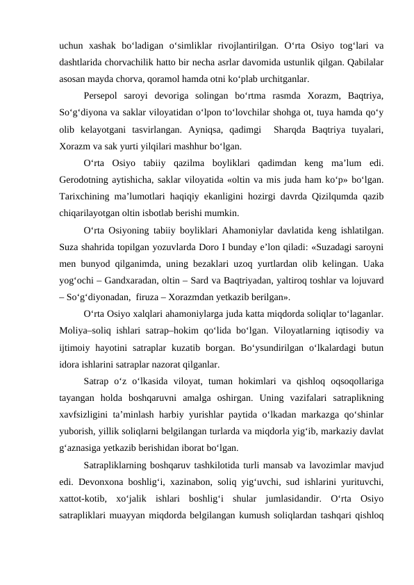 uchun  xashak  bo‘ladigan  o‘simliklar  rivojlantirilgan.  O‘rta  Osiyo  tog‘lari  va
dashtlarida chorvachilik hatto bir necha asrlar davomida ustunlik qilgan. Qabilalar
asosan mayda chorva, qoramol hamda otni ko‘plab urchitganlar.
Persepol  saroyi  devoriga  solingan  bo‘rtma  rasmda  Xorazm,  Baqtriya,
So‘g‘diyona va saklar viloyatidan o‘lpon to‘lovchilar shohga ot, tuya hamda qo‘y
olib  kelayotgani  tasvirlangan.  Ayniqsa,  qadimgi   Sharqda  Baqtriya  tuyalari,
Xorazm va sak yurti yilqilari mashhur bo‘lgan.
O‘rta  Osiyo  tabiiy  qazilma  boyliklari  qadimdan  keng  ma’lum  edi.
Gerodotning aytishicha, saklar viloyatida «oltin va mis juda ham ko‘p» bo‘lgan.
Tarixchining ma’lumotlari haqiqiy ekanligini hozirgi davrda Qizilqumda qazib
chiqarilayotgan oltin isbotlab berishi mumkin.
O‘rta Osiyoning tabiiy boyliklari Ahamoniylar davlatida keng ishlatilgan.
Suza shahrida topilgan yozuvlarda Doro I bunday e’lon qiladi: «Suzadagi saroyni
men bunyod qilganimda, uning bezaklari uzoq yurtlardan olib kelingan. Uaka
yog‘ochi – Gandxaradan, oltin – Sard va Baqtriyadan, yaltiroq toshlar va lojuvard
– So‘g‘diyonadan,  firuza – Xorazmdan yetkazib berilgan».
O‘rta Osiyo xalqlari ahamoniylarga juda katta miqdorda soliqlar to‘laganlar.
Moliya–soliq ishlari satrap–hokim qo‘lida bo‘lgan. Viloyatlarning iqtisodiy va
ijtimoiy  hayotini  satraplar  kuzatib borgan.  Bo‘ysundirilgan  o‘lkalardagi  butun
idora ishlarini satraplar nazorat qilganlar.
Satrap  o‘z  o‘lkasida  viloyat,  tuman  hokimlari  va  qishloq  oqsoqollariga
tayangan  holda  boshqaruvni  amalga  oshirgan.  Uning  vazifalari  satraplikning
xavfsizligini ta’minlash harbiy yurishlar paytida o‘lkadan markazga qo‘shinlar
yuborish, yillik soliqlarni belgilangan turlarda va miqdorla yig‘ib, markaziy davlat
g‘aznasiga yetkazib berishidan iborat bo‘lgan. 
Satrapliklarning boshqaruv tashkilotida turli mansab va lavozimlar mavjud
edi. Devonxona boshlig‘i, xazinabon, soliq yig‘uvchi, sud ishlarini yurituvchi,
xattot-kotib,  xo‘jalik  ishlari  boshlig‘i  shular  jumlasidandir.  O‘rta  Osiyo
satrapliklari muayyan miqdorda belgilangan kumush soliqlardan tashqari qishloq
