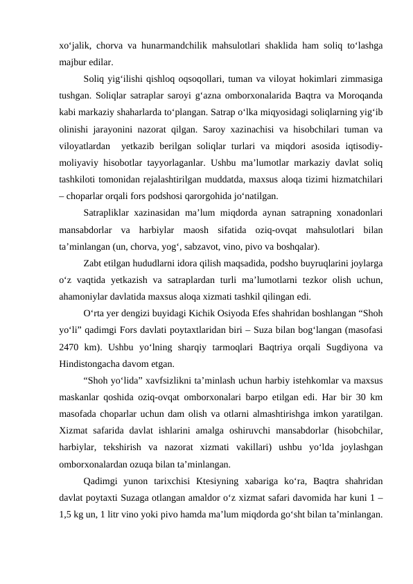 xo‘jalik, chorva va hunarmandchilik mahsulotlari shaklida ham soliq to‘lashga
majbur edilar.  
Soliq yig‘ilishi qishloq oqsoqollari, tuman va viloyat hokimlari zimmasiga
tushgan. Soliqlar satraplar saroyi g‘azna omborxonalarida Baqtra va Moroqanda
kabi markaziy shaharlarda to‘plangan. Satrap o‘lka miqyosidagi soliqlarning yig‘ib
olinishi jarayonini nazorat qilgan. Saroy xazinachisi va hisobchilari tuman va
viloyatlardan   yetkazib  berilgan  soliqlar  turlari  va  miqdori  asosida  iqtisodiy-
moliyaviy hisobotlar tayyorlaganlar. Ushbu ma’lumotlar markaziy davlat soliq
tashkiloti tomonidan rejalashtirilgan muddatda, maxsus aloqa tizimi hizmatchilari
– choparlar orqali fors podshosi qarorgohida jo‘natilgan. 
Satrapliklar xazinasidan ma’lum miqdorda aynan satrapning xonadonlari
mansabdorlar  va  harbiylar  maosh  sifatida  oziq-ovqat  mahsulotlari  bilan
ta’minlangan (un, chorva, yog‘, sabzavot, vino, pivo va boshqalar). 
Zabt etilgan hududlarni idora qilish maqsadida, podsho buyruqlarini joylarga
o‘z  vaqtida  yetkazish  va  satraplardan turli  ma’lumotlarni  tezkor  olish  uchun,
ahamoniylar davlatida maxsus aloqa xizmati tashkil qilingan edi. 
O‘rta yer dengizi buyidagi Kichik Osiyoda Efes shahridan boshlangan “Shoh
yo‘li” qadimgi Fors davlati poytaxtlaridan biri – Suza bilan bog‘langan (masofasi
2470  km).  Ushbu  yo‘lning  sharqiy  tarmoqlari  Baqtriya  orqali  Sugdiyona  va
Hindistongacha davom etgan. 
“Shoh yo‘lida” xavfsizlikni ta’minlash uchun harbiy istehkomlar va maxsus
maskanlar qoshida oziq-ovqat omborxonalari barpo etilgan edi. Har bir 30 km
masofada choparlar uchun dam olish va otlarni almashtirishga imkon yaratilgan.
Xizmat  safarida  davlat  ishlarini  amalga  oshiruvchi  mansabdorlar  (hisobchilar,
harbiylar,  tekshirish  va  nazorat  xizmati  vakillari)  ushbu  yo‘lda  joylashgan
omborxonalardan ozuqa bilan ta’minlangan. 
Qadimgi  yunon  tarixchisi  Ktesiyning  xabariga  ko‘ra,  Baqtra  shahridan
davlat poytaxti Suzaga otlangan amaldor o‘z xizmat safari davomida har kuni 1 –
1,5 kg un, 1 litr vino yoki pivo hamda ma’lum miqdorda go‘sht bilan ta’minlangan.
