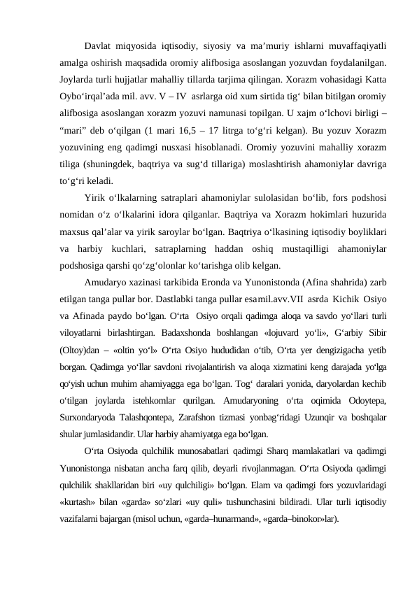 Davlat miqyosida iqtisodiy, siyosiy va ma’muriy ishlarni muvaffaqiyatli
amalga oshirish maqsadida oromiy alifbosiga asoslangan yozuvdan foydalanilgan.
Joylarda turli hujjatlar mahalliy tillarda tarjima qilingan. Xorazm vohasidagi Katta
Oybo‘irqal’ada mil. avv. V – IV  asrlarga oid xum sirtida tig‘ bilan bitilgan oromiy
alifbosiga asoslangan xorazm yozuvi namunasi topilgan. U xajm o‘lchovi birligi –
“mari” deb o‘qilgan (1 mari 16,5 – 17 litrga to‘g‘ri kelgan). Bu yozuv Xorazm
yozuvining eng qadimgi nusxasi hisoblanadi. Oromiy yozuvini mahalliy xorazm
tiliga (shuningdek, baqtriya va sug‘d tillariga) moslashtirish ahamoniylar davriga
to‘g‘ri keladi.  
Yirik o‘lkalarning satraplari ahamoniylar sulolasidan bo‘lib, fors podshosi
nomidan o‘z o‘lkalarini idora qilganlar. Baqtriya va Xorazm hokimlari huzurida
maxsus qal’alar va yirik saroylar bo‘lgan. Baqtriya o‘lkasining iqtisodiy boyliklari
va  harbiy  kuchlari,  satraplarning  haddan  oshiq  mustaqilligi  ahamoniylar
podshosiga qarshi qo‘zg‘olonlar ko‘tarishga olib kelgan.
Amudaryo xazinasi tarkibida Eronda va Yunonistonda (Afina shahrida) zarb
etilgan tanga pullar bor. Dastlabki tanga pullar esamil.avv.VII asrda Kichik Osiyo
va Afinada paydo bo‘lgan. O‘rta  Osiyo orqali qadimga aloqa va savdo yo‘llari turli
viloyatlarni  birlashtirgan.  Badaxshonda  boshlangan  «lojuvard  yo‘li»,  G‘arbiy  Sibir
(Oltoy)dan  – «oltin yo‘l» O‘rta Osiyo hududidan o‘tib, O‘rta yer dengizigacha yetib
borgan. Qadimga yo‘llar savdoni rivojalantirish va aloqa xizmatini keng darajada yo‘lga
qo‘yish uchun muhim ahamiyagga ega bo‘lgan. Tog‘ daralari yonida, daryolardan kechib
o‘tilgan  joylarda  istehkomlar  qurilgan.  Amudaryoning  o‘rta  oqimida  Odoytepa,
Surxondaryoda Talashqontepa, Zarafshon tizmasi yonbag‘ridagi Uzunqir va boshqalar
shular jumlasidandir. Ular harbiy ahamiyatga ega bo‘lgan.
O‘rta Osiyoda qulchilik munosabatlari qadimgi Sharq mamlakatlari va qadimgi
Yunonistonga nisbatan ancha farq qilib, deyarli rivojlanmagan. O‘rta Osiyoda qadimgi
qulchilik shakllaridan biri «uy qulchiligi» bo‘lgan. Elam va qadimgi fors yozuvlaridagi
«kurtash» bilan «garda» so‘zlari «uy quli» tushunchasini bildiradi. Ular turli iqtisodiy
vazifalarni bajargan (misol uchun, «garda–hunarmand», «garda–binokor»lar).

