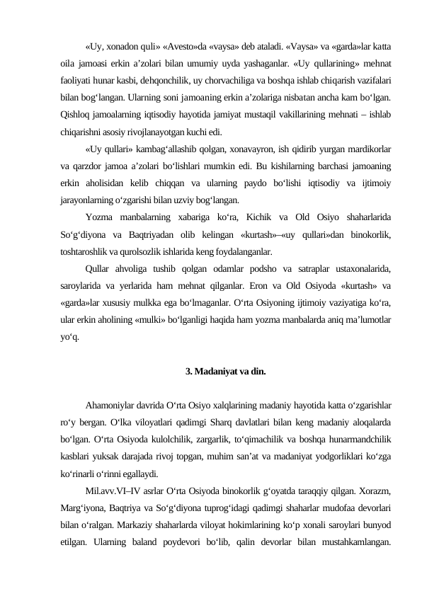«Uy, xonadon quli» «Avesto»da «vaysa» deb ataladi. «Vaysa» va «garda»lar katta
oila jamoasi erkin a’zolari bilan umumiy uyda yashaganlar. «Uy  qullarining» mehnat
faoliyati hunar kasbi, dehqonchilik, uy chorvachiliga va boshqa ishlab chiqarish vazifalari
bilan bog‘langan. Ularning soni jamoaning erkin a’zolariga nisbatan ancha kam bo‘lgan.
Qishloq jamoalarning iqtisodiy hayotida jamiyat mustaqil vakillarining mehnati – ishlab
chiqarishni asosiy rivojlanayotgan kuchi edi.
«Uy qullari» kambag‘allashib qolgan, xonavayron, ish qidirib yurgan mardikorlar
va qarzdor jamoa a’zolari bo‘lishlari mumkin edi. Bu kishilarning barchasi jamoaning
erkin  aholisidan  kelib  chiqqan  va  ularning  paydo  bo‘lishi  iqtisodiy  va  ijtimoiy
jarayonlarning o‘zgarishi bilan uzviy bog‘langan.
Yozma  manbalarning  xabariga  ko‘ra,  Kichik  va  Old  Osiyo  shaharlarida
So‘g‘diyona  va  Baqtriyadan  olib  kelingan  «kurtash»–«uy  qullari»dan  binokorlik,
toshtaroshlik va qurolsozlik ishlarida keng foydalanganlar.
Qullar  ahvoliga  tushib  qolgan  odamlar  podsho  va  satraplar  ustaxonalarida,
saroylarida va yerlarida ham mehnat qilganlar. Eron va Old Osiyoda «kurtash» va
«garda»lar xususiy mulkka ega bo‘lmaganlar. O‘rta Osiyoning ijtimoiy vaziyatiga ko‘ra,
ular erkin aholining «mulki» bo‘lganligi haqida ham yozma manbalarda aniq ma’lumotlar
yo‘q.
3. Madaniyat va din.
Ahamoniylar davrida O‘rta Osiyo xalqlarining madaniy hayotida katta o‘zgarishlar
ro‘y bergan. O‘lka viloyatlari qadimgi Sharq davlatlari bilan keng madaniy aloqalarda
bo‘lgan. O‘rta Osiyoda kulolchilik, zargarlik, to‘qimachilik va boshqa hunarmandchilik
kasblari yuksak darajada rivoj topgan, muhim san’at va madaniyat yodgorliklari ko‘zga
ko‘rinarli o‘rinni egallaydi.
Mil.avv.VI–IV asrlar O‘rta Osiyoda binokorlik g‘oyatda taraqqiy qilgan. Xorazm,
Marg‘iyona, Baqtriya va So‘g‘diyona tuprog‘idagi qadimgi shaharlar mudofaa devorlari
bilan o‘ralgan. Markaziy shaharlarda viloyat hokimlarining ko‘p xonali saroylari bunyod
etilgan.  Ularning  baland  poydevori  bo‘lib,  qalin  devorlar  bilan  mustahkamlangan.

