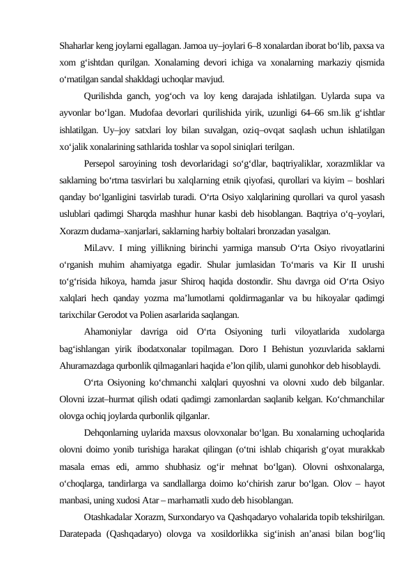 Shaharlar keng joylarni egallagan. Jamoa uy–joylari 6–8 xonalardan iborat bo‘lib, paxsa va
xom g‘ishtdan qurilgan. Xonalarning devori ichiga va xonalarning markaziy qismida
o‘rnatilgan sandal shakldagi uchoqlar mavjud.
Qurilishda ganch, yog‘och va loy keng darajada ishlatilgan. Uylarda supa va
ayvonlar bo‘lgan. Mudofaa devorlari  qurilishida yirik, uzunligi 64–66 sm.lik  g‘ishtlar
ishlatilgan. Uy–joy satxlari loy bilan suvalgan, oziq–ovqat saqlash uchun ishlatilgan
xo‘jalik xonalarining sathlarida toshlar va sopol siniqlari terilgan.
Persepol saroyining tosh devorlaridagi so‘g‘dlar, baqtriyaliklar, xorazmliklar va
saklarning bo‘rtma tasvirlari bu xalqlarning etnik qiyofasi, qurollari va kiyim – boshlari
qanday bo‘lganligini tasvirlab turadi. O‘rta Osiyo xalqlarining qurollari va qurol yasash
uslublari qadimgi Sharqda mashhur hunar kasbi deb hisoblangan. Baqtriya o‘q–yoylari,
Xorazm dudama–xanjarlari, saklarning harbiy boltalari bronzadan yasalgan. 
Mil.avv. I ming yillikning birinchi yarmiga mansub O‘rta Osiyo rivoyatlarini
o‘rganish muhim ahamiyatga egadir. Shular jumlasidan To‘maris va Kir II urushi
to‘g‘risida hikoya, hamda jasur Shiroq haqida dostondir. Shu davrga oid O‘rta Osiyo
xalqlari hech qanday yozma ma’lumotlarni qoldirmaganlar va bu hikoyalar qadimgi
tarixchilar Gerodot va Polien asarlarida saqlangan.
Ahamoniylar  davriga  oid  O‘rta  Osiyoning  turli  viloyatlarida  xudolarga
bag‘ishlangan yirik ibodatxonalar topilmagan. Doro I Behistun yozuvlarida saklarni
Ahuramazdaga qurbonlik qilmaganlari haqida e’lon qilib, ularni gunohkor deb hisoblaydi.
O‘rta Osiyoning ko‘chmanchi xalqlari quyoshni va olovni xudo deb bilganlar.
Olovni izzat–hurmat qilish odati qadimgi zamonlardan saqlanib kelgan. Ko‘chmanchilar
olovga ochiq joylarda qurbonlik qilganlar.
Dehqonlarning uylarida maxsus olovxonalar bo‘lgan. Bu xonalarning uchoqlarida
olovni doimo yonib turishiga harakat qilingan (o‘tni ishlab chiqarish g‘oyat murakkab
masala  emas  edi,  ammo  shubhasiz  og‘ir  mehnat  bo‘lgan).  Olovni  oshxonalarga,
o‘choqlarga, tandirlarga va sandlallarga doimo ko‘chirish zarur bo‘lgan.  Olov –  hayot
manbasi, uning xudosi Atar – marhamatli xudo deb hisoblangan.
Otashkadalar Xorazm, Surxondaryo va Qashqadaryo vohalarida topib tekshirilgan.
Daratepada (Qashqadaryo) olovga  va xosildorlikka  sig‘inish an’anasi bilan bog‘liq

