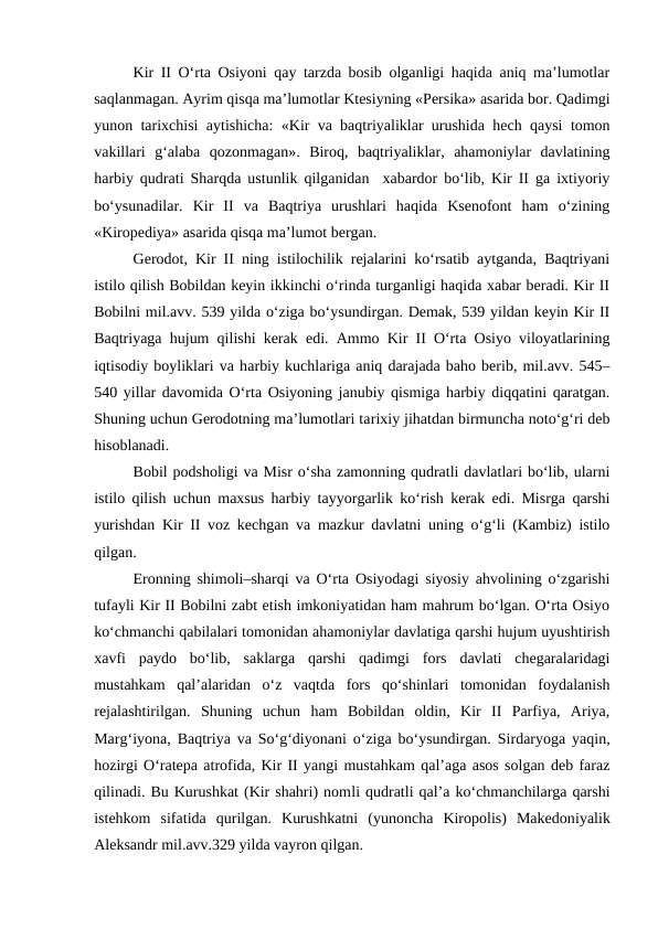 Kir II O‘rta Osiyoni qay tarzda bosib olganligi haqida aniq ma’lumotlar
saqlanmagan. Ayrim qisqa ma’lumotlar Ktesiyning «Persika» asarida bor. Qadimgi
yunon tarixchisi aytishicha: «Kir va baqtriyaliklar urushida hech qaysi tomon
vakillari  g‘alaba  qozonmagan».  Biroq,  baqtriyaliklar,  ahamoniylar  davlatining
harbiy qudrati Sharqda ustunlik qilganidan  xabardor bo‘lib, Kir II ga ixtiyoriy
bo‘ysunadilar.  Kir  II  va  Baqtriya  urushlari  haqida  Ksenofont  ham  o‘zining
«Kiropediya» asarida qisqa ma’lumot bergan.
Gerodot, Kir II ning istilochilik rejalarini ko‘rsatib aytganda, Baqtriyani
istilo qilish Bobildan keyin ikkinchi o‘rinda turganligi haqida xabar beradi. Kir II
Bobilni mil.avv. 539 yilda o‘ziga bo‘ysundirgan. Demak, 539 yildan keyin Kir II
Baqtriyaga hujum qilishi kerak edi. Ammo Kir II O‘rta Osiyo viloyatlarining
iqtisodiy boyliklari va harbiy kuchlariga aniq darajada baho berib, mil.avv. 545–
540 yillar davomida O‘rta Osiyoning janubiy qismiga harbiy diqqatini qaratgan.
Shuning uchun Gerodotning ma’lumotlari tarixiy jihatdan birmuncha noto‘g‘ri deb
hisoblanadi.
Bobil podsholigi va Misr o‘sha zamonning qudratli davlatlari bo‘lib, ularni
istilo qilish uchun maxsus harbiy tayyorgarlik ko‘rish kerak edi. Misrga qarshi
yurishdan Kir II voz kechgan va mazkur davlatni uning o‘g‘li (Kambiz) istilo
qilgan. 
Eronning shimoli–sharqi va O‘rta Osiyodagi siyosiy ahvolining o‘zgarishi
tufayli Kir II Bobilni zabt etish imkoniyatidan ham mahrum bo‘lgan. O‘rta Osiyo
ko‘chmanchi qabilalari tomonidan ahamoniylar davlatiga qarshi hujum uyushtirish
xavfi  paydo  bo‘lib,  saklarga  qarshi  qadimgi  fors  davlati  chegaralaridagi
mustahkam  qal’alaridan  o‘z  vaqtda  fors  qo‘shinlari  tomonidan  foydalanish
rejalashtirilgan.  Shuning  uchun  ham  Bobildan  oldin,  Kir  II  Parfiya,  Ariya,
Marg‘iyona, Baqtriya va So‘g‘diyonani o‘ziga bo‘ysundirgan. Sirdaryoga yaqin,
hozirgi O‘ratepa atrofida, Kir II yangi mustahkam qal’aga asos solgan deb faraz
qilinadi. Bu Kurushkat (Kir shahri) nomli qudratli qal’a ko‘chmanchilarga qarshi
istehkom  sifatida  qurilgan.  Kurushkatni  (yunoncha  Kiropolis)  Makedoniyalik
Aleksandr mil.avv.329 yilda vayron qilgan.
