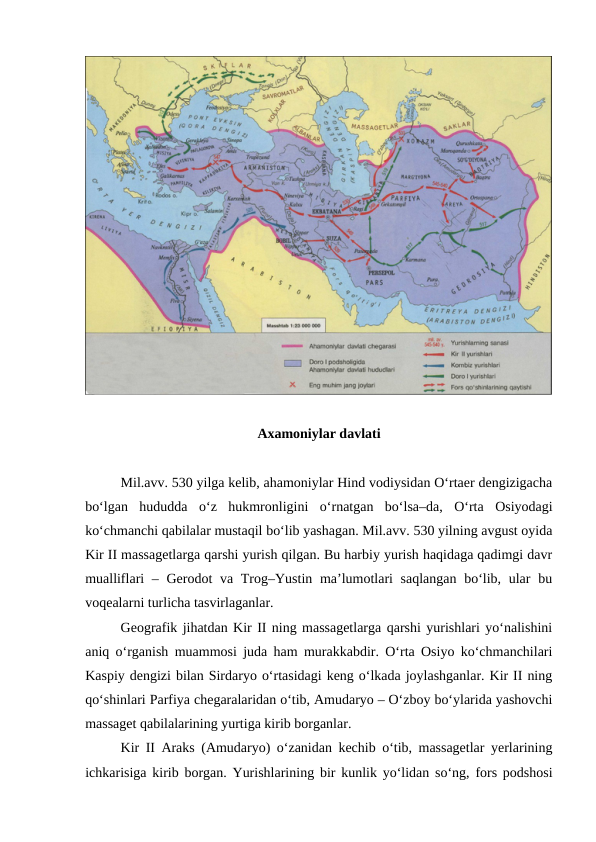 Axamoniylar davlati
Mil.avv. 530 yilga kelib, ahamoniylar Hind vodiysidan O‘rtaer dengizigacha
bo‘lgan  hududda  o‘z  hukmronligini  o‘rnatgan  bo‘lsa–da,  O‘rta  Osiyodagi
ko‘chmanchi qabilalar mustaqil bo‘lib yashagan. Mil.avv. 530 yilning avgust oyida
Kir II massagetlarga qarshi yurish qilgan. Bu harbiy yurish haqidaga qadimgi davr
mualliflari – Gerodot va Trog–Yustin ma’lumotlari saqlangan  bo‘lib, ular  bu
voqealarni turlicha tasvirlaganlar.
Geografik jihatdan Kir II ning massagetlarga qarshi yurishlari yo‘nalishini
aniq o‘rganish muammosi juda ham murakkabdir. O‘rta Osiyo ko‘chmanchilari
Kaspiy dengizi bilan Sirdaryo o‘rtasidagi keng o‘lkada joylashganlar. Kir II ning
qo‘shinlari Parfiya chegaralaridan o‘tib, Amudaryo – O‘zboy bo‘ylarida yashovchi
massaget qabilalarining yurtiga kirib borganlar.
Kir II Araks (Amudaryo) o‘zanidan kechib o‘tib, massagetlar yerlarining
ichkarisiga kirib borgan. Yurishlarining bir kunlik yo‘lidan so‘ng, fors podshosi
