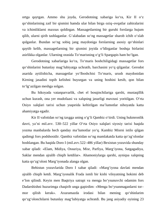 ortga  qaytgan.  Ammo  shu  joyda,  Gerodotning  xabariga  ko‘ra,  Kir  II  o‘z
qo‘shinlarining zaif bir qismini hamda ular bilan birga oziq–ovqatlar zahiralarini
va ichimliklarni maxsus qoldirgan. Massagetlarning bir guruhi forslarga hujum
qilib, ularni qirib tashlaganlar. G‘alabadan so‘ng massagetlar sharob ichib o‘xlab
qolganlar. Bundan  so‘ng  sobiq  jang maydoniga  forslarning  asosiy  qo‘shinlari
qaytib  kelib,  massagetlarning  bir  qismini  joyida  o‘ldirganlar  boshqa  birlarini
asirlikka olganlar. Ularning orasida To‘marisning o‘g‘li Spargapis ham bo‘lgan.
Gerodotning xabarlariga ko‘ra, To‘maris boshchiligidagi massagetlar fors
qo‘shinlarini butunlay mag‘lubiyatga uchratib, barchasini yo‘q qilganlar. Gerodot
asarida  aytilishicha,  massagetlar  yo‘lboshchisi  To‘maris,  urush  maydonidan
Kirning  jasadini  topib  kelishni  buyurgan  va  uning  boshini  kesib,  qon  bilan
to‘lg‘azilgan meshga solgan.
Bu  hikoyada  vatanparvarlik,  chet  el  bosqinchilariga  qarshi,  mustaqillik
uchun kurash, ona yer mudofaasi va xalqning jasurligi mavzusi yoritilgan. O‘rta
Osiyo  xalqlari  tarixi  uchun  yuqorida  keltirilgan  ma’lumotlar  nihoyatda  katta
ahamiyatga egadir.
Kir II vafotidan so‘ng taxgga uning o‘g‘li Qambiz o‘tirdi. Uning hukmronlik
davri, ya’ni mil.avv. 530–522 yillar O‘rta Osiyo xalqlari siyosiy tarixi haqida
yozma manbalarda hech qanday ma’lumotlar yo‘q. Kambiz Misrni istilo qilgan
qadimgi fors podshosidir. Qambiz vafotidan so‘ng mamlakatda katta qo‘zg‘olonlar
boshlangan. Bu haqida Doro I (mil.avv.522–486 yillar) Bexistun yozuvida shunday
xabar qiladi: «Elam, Midiya, Ossuriya, Misr, Parfiya, Marg‘iyona, Satgagadiya,
Saklar mendan ajralib chiqib ketdilar». Ahamoniylarga qarshi, ayniqsa xalqning
katta qo‘zg‘oloni Marg‘iyonada alanga olgan.
Behistun yozuvlarida Doro I xabar qiladi: «Marg‘iyona davlati mendan
ajralib chiqib ketdi. Marg‘iyonalik Frada ismli bir kishi viloyatning hokimi deb
e’lon qilindi. Keyin men Baqtriya satrapi va menga bo‘ysunuvchi odamim fors
Dadarshishni huzurimga chaqirib unga gapirdim: «Menga bo‘ysunmaganlarni tor–
mor  qilish  kerak».  Axuramazda  irodasi  bilan  mening  qo‘shinlarim
qo‘zg‘olonchilarni butunlay mag‘lubiyatga uchratdi. Bu jang asiyadiy oyining 23
