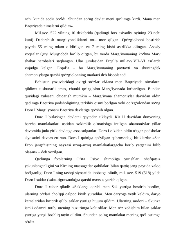 nchi kunida sodir bo‘ldi. Shundan so‘ng davlat meni  qo‘limga kirdi. Mana men
Baqtriyada nimalarni qildim».
Mil.avv. 522 yilning 10 dekabrida (qadimgi fors asiyadiy oyining 23 nchi
kuni)  Dadarshish  marg‘iyonaliklarni  tor–  mor  qilgan.  Qo‘zg‘olonni bostirish
paytda  55  ming  odam  o‘ldirilgan  va  7  ming  kishi  asirlikka  olingan.  Asosiy
voqealar  Quyi Murg‘obda bo‘lib o‘tgan, bu yerda Marg‘iyonaning ko‘hna Marv
shahar  harobalari  saqlangan.  Ular  jumlasidan  Erqal’a  mil.avv.VII–VI  asrlarda
vujudga  kelgan.  Erqal’a  –  bu  Marg‘iyonaning  poytaxti  va  shuningdek
ahamoniylarga qarshi qo‘zg‘olonning markazi deb hisoblanadi.
Behistun  yozuvlaridagi  oxirgi  so‘zlar  «Mana  men  Baqtriyada  nimalarni
qildim» tushunarli emas, chunki qo‘zg‘olon Marg‘iyonada ko‘tarilgan. Bundan
quyidagi xulosani chiqarish mumkin – Marg‘iyona ahamoniylar davridan oldin
qadimga Baqtriya podsholigining tarkibiy qismi bo‘lgan yoki qo‘zg‘olondan so‘ng
Doro I Marg‘iyonani Baqtriya davlatiga qo‘shib olgan.
Doro I birlashgan davlatni  qaytadan tiklaydi. Kir II davridan dunyoning
barcha  mamlakatlari  ustidan  xokimlik  o‘rnatishga  intilgan  ahamoniylar  yillar
davomida juda yirik davlatga asos solganlar. Doro I o‘zidan oldin o‘tgan podsholar
siyosatini davom ettirtan. Doro I qabriga qo‘yilgan qabrtoshdagi bitiklarda: «Sen
Eron jangchisining  nayzasi uzoq–uzoq mamlakatlargacha borib yetganini bilib
olasan» – deb yozilgan.
Qadimga  forslarning  O‘rta  Osiyo  shimoliga  yurishlari  shafqatsiz
yakunlanganligini va Kirning massagetlar qabilalari bilan qattiq jang paytida xaloq
bo‘lganligi Doro I ning tashqi siyosatida inobatga olinib, mil. avv. 519 (518) yilda
Doro I saklar (saka–tigraxauda)ga qarshi maxsus yurish qilgan.
Doro I xabar  qiladi: «Saklarga  qarshi men Sak yurtiga bostirib bordim,
ularning o‘zlari cho‘qqi qalpoq kiyib yuradilar. Men daryoga yetib keldim, daryo
kemalaridan ko‘prik qilib, saklar yurtiga hujum qildim. Ularning sardori – Skunxa
ismli odamni tutib, mening huzurimga keltirdilar. Men o‘z xohishim bilan saklar
yurtiga yangi boshliq tayin qildim. Shundan so‘ng mamlakat mening qo‘l ostimga
o‘tdi».
