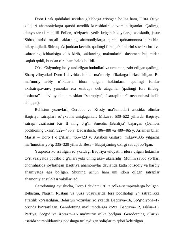 Doro I sak  qabilalari ustidan  g‘alabaga erishgan bo‘lsa  ham,  O‘rta Osiyo
xalqlari ahamoniylarga  qarshi ozodlik kurashlarini davom ettirganlar.  Qadimgi
dunyo tarixi muallifi  Polien,  o‘zigacha yetib kelgan  hikoyalarga asoslanib, jasur
Shiroq  tarixi  orqali  saklarning ahamoniiylarga  qarshi  qahramonona  kurashini
hikoya qiladi. Shiroq o‘z jonidan kechib, qadimgi fors qo‘shinlarini suvsiz cho‘l va
sahroning ichkarisiga  olib  kirib,  saklarning  makonlarini  dushman  hujumidan
saqlab qoldi, bundan o‘zi ham halok bo‘ldi.
O‘rta Osiyoning bo‘ysundirilgan hududlari va umuman, zabt etilgan qadimgi
Sharq viloyatlari Doro I davrida alohida ma’muriy o‘lkalarga birlashtirilgan. Bu
ma’muriy–harbiy  o‘lkalarni  idora
 qilgan
 hokimlarni
 qadimgi
 forslar
«xshatrapavan»,  yunonlar  esa  «satrap»  deb  ataganlar (qadimgi  fors  tilidagi
“xshatra”  –  “viloyat”  atamasidan  “satrapiya”,  “satrapliklar”  tushunchasi  kelib
chiqqan).
Behistun  yozuvlari,  Gerodot  va  Ktesiy  ma’lumotlari  asosida,  olimlar
Baqtriya satraplari ro‘yxatini aniqlaganlar. Mil.avv.  530–522 yillarda Baqtriya
satrapi  vazifasini  Kir  II  ning  o‘g‘li  Smerdis  (Bardiya)  bajargan  (Qambiz
podshoning ukasi), 522– 486 y. Dadarshish, 486–480 va 480–465 y. Ariamen bilan
Masist – Doro I  o‘g‘illari, 465–423 y. Artabon Gistasp, mil.avv.335 yilgacha
ma’lumotlar yo‘q, 335–329 yillarda Bess – Baqtriyaning oxirgi satrapi bo‘lgan.
Yuqorida ko‘rsatilgan ro‘yxatdagi Baqtriya viloyatini idora qilgan hokimlar
to‘rt vaziyatda podsho o‘g‘illari yoki uning aka– ukalaridir. Muhim savdo yo‘llari
chorrahasida joylashgan Baqtriya ahamoniylar davlatida katta iqtisodiy va harbiy
ahamiyatga  ega  bo‘lgan.  Shuning  uchun  ham  uni  idora  qilgan  satraplar
ahamoniylar sulolasi vakillari edi.
Gerodotning aytishicha, Doro I davlatni 20 ta o‘lka–satrapiyalarga bo‘lgan.
Behistun, Naqshi  Rustam  va Suza yozuvlarida  fors podsholigi 24 satraplikka
ajratilib ko‘rsatilgan. Behistun yozuvlari ro‘yxatida Baqtriya–16, So‘g‘diyona–17
o‘rinda ko‘rsatilgan. Gerodotning ma’lumotlariga ko‘ra, Baqtriya–12, saklar–15,
Parfiya, So‘g‘d va Xorazm–16  ma’muriy o‘lka bo‘lgan. Gerodotning «Tarix»
asarida satrapliklarning podshoga to‘laydigan soliqlar miqdori keltirilgan.
