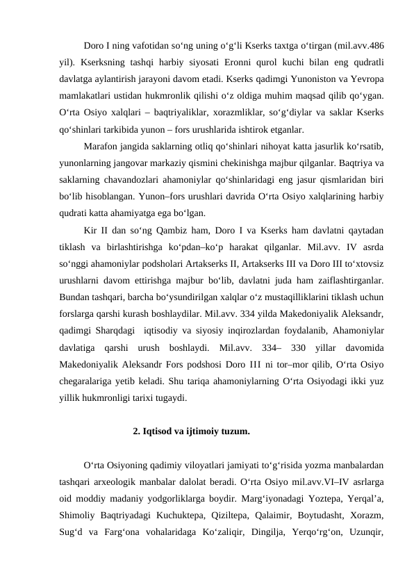 Doro I ning vafotidan so‘ng uning o‘g‘li Kserks taxtga o‘tirgan (mil.avv.486
yil).  Kserksning  tashqi  harbiy  siyosati  Eronni  qurol  kuchi  bilan  eng  qudratli
davlatga aylantirish jarayoni davom etadi. Kserks qadimgi Yunoniston va Yevropa
mamlakatlari ustidan hukmronlik qilishi o‘z oldiga muhim maqsad qilib qo‘ygan.
O‘rta Osiyo xalqlari – baqtriyaliklar, xorazmliklar, so‘g‘diylar va saklar Kserks
qo‘shinlari tarkibida yunon – fors urushlarida ishtirok etganlar.
Marafon jangida saklarning otliq qo‘shinlari nihoyat katta jasurlik ko‘rsatib,
yunonlarning jangovar markaziy qismini chekinishga majbur qilganlar. Baqtriya va
saklarning chavandozlari ahamoniylar qo‘shinlaridagi eng jasur qismlaridan biri
bo‘lib hisoblangan. Yunon–fors urushlari davrida O‘rta Osiyo xalqlarining harbiy
qudrati katta ahamiyatga ega bo‘lgan.
Kir II dan so‘ng Qambiz ham, Doro I va Kserks ham davlatni qaytadan
tiklash  va  birlashtirishga  ko‘pdan–ko‘p  harakat  qilganlar.  Mil.avv.  IV  asrda
so‘nggi ahamoniylar podsholari Artakserks II, Artakserks III va Doro III to‘xtovsiz
urushlarni davom ettirishga majbur bo‘lib, davlatni juda ham zaiflashtirganlar.
Bundan tashqari, barcha bo‘ysundirilgan xalqlar o‘z mustaqilliklarini tiklash uchun
forslarga qarshi kurash boshlaydilar. Mil.avv. 334 yilda Makedoniyalik Aleksandr,
qadimgi Sharqdagi  iqtisodiy va siyosiy inqirozlardan foydalanib, Ahamoniylar
davlatiga  qarshi  urush  boshlaydi.  Mil.avv.  334–  330  yillar  davomida
Makedoniyalik Aleksandr Fors podshosi Doro  III ni tor–mor qilib, O‘rta Osiyo
chegaralariga yetib keladi. Shu tariqa ahamoniylarning O‘rta Osiyodagi ikki yuz
yillik hukmronligi tarixi tugaydi.
2. Iqtisod va ijtimoiy tuzum. 
O‘rta Osiyoning qadimiy viloyatlari jamiyati to‘g‘risida yozma manbalardan
tashqari arxeologik manbalar dalolat beradi. O‘rta Osiyo mil.avv.VI–IV asrlarga
oid moddiy madaniy yodgorliklarga boydir. Marg‘iyonadagi Yoztepa, Yerqal’a,
Shimoliy  Baqtriyadagi  Kuchuktepa,  Qiziltepa,  Qalaimir,  Boytudasht,  Xorazm,
Sug‘d  va  Farg‘ona  vohalaridaga  Ko‘zaliqir,  Dingilja,  Yerqo‘rg‘on,  Uzunqir,
