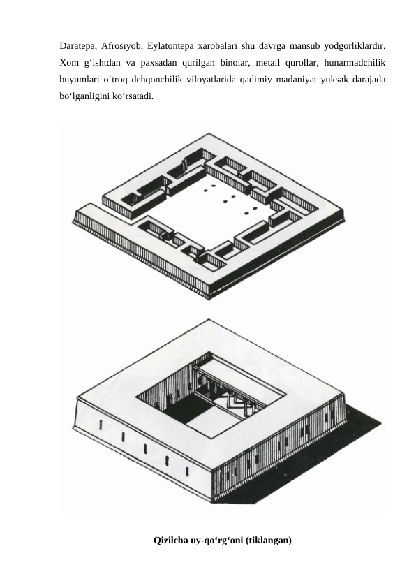 Daratepa, Afrosiyob, Eylatontepa xarobalari shu davrga mansub yodgorliklardir.
Xom  g‘ishtdan  va paxsadan  qurilgan  binolar, metall  qurollar, hunarmadchilik
buyumlari o‘troq dehqonchilik viloyatlarida qadimiy madaniyat yuksak darajada
bo‘lganligini ko‘rsatadi.
Qizilcha uy-qo‘rg‘oni (tiklangan)
