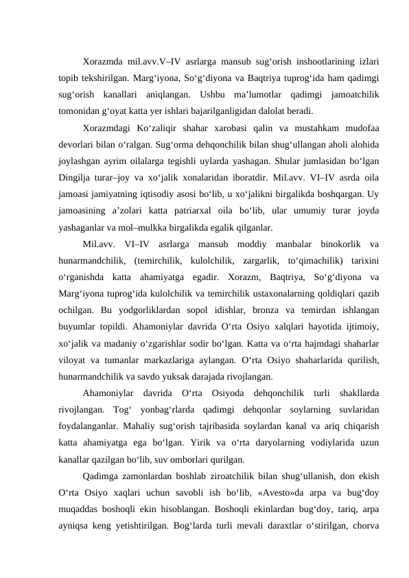Xorazmda mil.avv.V–IV asrlarga mansub sug‘orish inshootlarining izlari
topib tekshirilgan. Marg‘iyona, So‘g‘diyona va Baqtriya tuprog‘ida ham qadimgi
sug‘orish  kanallari  aniqlangan.  Ushbu  ma’lumotlar  qadimgi  jamoatchilik
tomonidan g‘oyat katta yer ishlari bajarilganligidan dalolat beradi.
Xorazmdagi  Ko‘zaliqir  shahar  xarobasi  qalin  va  mustahkam  mudofaa
devorlari bilan o‘ralgan. Sug‘orma dehqonchilik bilan shug‘ullangan aholi alohida
joylashgan ayrim oilalarga tegishli uylarda yashagan. Shular jumlasidan bo‘lgan
Dingilja turar–joy va xo‘jalik xonalaridan iboratdir. Mil.avv. VI–IV asrda oila
jamoasi jamiyatning iqtisodiy asosi bo‘lib, u xo‘jalikni birgalikda boshqargan. Uy
jamoasining  a’zolari  katta  patriarxal  oila  bo‘lib,  ular  umumiy  turar  joyda
yashaganlar va mol–mulkka birgalikda egalik qilganlar.
Mil.avv.  VI–IV  asrlarga  mansub  moddiy  manbalar  binokorlik  va
hunarmandchilik,  (temirchilik,  kulolchilik,  zargarlik,  to‘qimachilik)  tarixini
o‘rganishda  katta  ahamiyatga  egadir.  Xorazm,  Baqtriya,  So‘g‘diyona  va
Marg‘iyona tuprog‘ida kulolchilik va temirchilik ustaxonalarning qoldiqlari qazib
ochilgan.  Bu  yodgorliklardan  sopol  idishlar,  bronza  va  temirdan  ishlangan
buyumlar topildi. Ahamoniylar davrida O‘rta Osiyo xalqlari hayotida ijtimoiy,
xo‘jalik va madaniy o‘zgarishlar sodir bo‘lgan. Katta va o‘rta hajmdagi shaharlar
viloyat va tumanlar markazlariga aylangan.  O‘rta Osiyo shaharlarida qurilish,
hunarmandchilik va savdo yuksak darajada rivojlangan.
Ahamoniylar  davrida  O‘rta  Osiyoda  dehqonchilik  turli  shakllarda
rivojlangan.  Tog‘  yonbag‘rlarda  qadimgi  dehqonlar  soylarning  suvlaridan
foydalanganlar. Mahaliy sug‘orish tajribasida soylardan kanal va ariq chiqarish
katta  ahamiyatga  ega  bo‘lgan.  Yirik  va  o‘rta  daryolarning  vodiylarida  uzun
kanallar qazilgan bo‘lib, suv omborlari qurilgan. 
Qadimga zamonlardan boshlab ziroatchilik bilan shug‘ullanish, don ekish
O‘rta  Osiyo  xaqlari  uchun  savobli  ish  bo‘lib,  «Avesto»da  arpa  va  bug‘doy
muqaddas boshoqli ekin hisoblangan. Boshoqli ekinlardan bug‘doy, tariq, arpa
ayniqsa keng yetishtirilgan. Bog‘larda turli mevali daraxtlar o‘stirilgan, chorva
