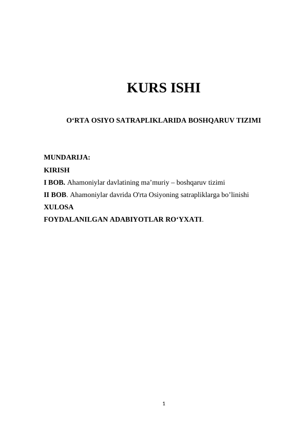 KURS ISHI
O‘RTA OSIYO SATRAPLIKLARIDA BOSHQARUV TIZIMI
MUNDARIJA:
KIRISH
I BOB. Ahamoniylar davlatining ma’muriy – boshqaruv tizimi
II BOB. Ahamoniylar davrida O'rta Osiyoning satrapliklarga bo’linishi
XULOSA
FOYDALANILGAN ADABIYOTLAR RO‘YXATI. 
1
