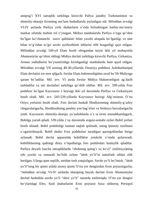 aniqrog’i  XVI  satraplik  tarkibiga  kiruvchi  Pafiya  janubiy  Turkmaniston  va
shimoliy-sharqiy Eronning ma’lum hududlarida joylashgan edi. Miloddan avvalgi
VI-IV  asrlarda  Parfiya  yirik  shaharlarni  o’zida  birlashtirgan  harbiy-ma’muriy
markaz sifatida muhim rol o’ynagan. Midiya manbalarida Parfiya o’ziga qo’shni
bo’lgan ko’chmanchi  oaziv qabilalari bilan yaxshi aloqada bo’lganligi va ular
bilan to’g’ridan to’gri savdo ayirboshlash ishlarini olib borganligi qayt etilgan.
Milloddan  avvalgi  549-yil  Elam  bosib  olingandan  keyin  ikki  yil  mobaynida
Ahamoniylar qo’shini oldingi Midiya davlati tarkibiga kiruvchi Parfiya, Girkaniya,
Arman xududlarini bo’ysuntirishga kirishganligi manbalarda ham qayd etilgan.
Miloddan avvalgi VII asrning 40-30-yillarida Ossuriya podshosi Ashshurbanipal
Elam davlatini tor-mor qilgach, forslar Elam hukmronligidan ozod bo`lib Midiyaga
qaram  bo`ladilar.  Mil.  avv.  VI  asrda  forslar  Midiya  Hukmronligini  ag`darib
tashladilar va uni davlatlari tarkibiga qo`shib oldilar. Mil. avv. 599-yilda Fors
podshosi bo`lgan Kayxusrav I keyingi ikki yil davomida Parfiya va Girkaniyani
bosib  oladi.  Mil.  avv.  545-539-yillarda  Kayvusrav  hozirgi  Afg`oniston,  O`rta
Osiyo yerlarini bosib oladi. Fors davlati hududi Hindistonning shimoliy-g`arbiy
chegaralarigacha, Hindikushning janubiy yon bag`irlari va Sirdaryo havzalarigacha
yetdi. Kayxusrav shimoliy-sharqiy yo`nalishlarda o`z ta`sirini mustahkamlagach,
Bobilga yurish qiladi. 539-yilda 2 oy davomida avgust-sentabr oylari Bobil yerlari
bosib olinadi. Bobil podsholigi rasman saqlab qolinadi, uning ijtimoiy tuzilmasi
o`zgartirilmaydi. Bobil shahri Fors podsholari turadigan qarorgohlardan biriga
aylanadi.  Bobil  davlat  apparatida  bobilliklar  yetakchi  o`rinda  qolaveradi,
bobilliklarning  qadimgi  diniy  e`tiqodlariga  fors  podsholari  homiylik  qiladilar.
Parfiya deyarli barcha satrapliklarda “shohning qulog’i va ko’zi” (militsiya)ning
ishi  yaxshi  va  samarali  bo’lishi  uchun  ”shoh  yo’li”ni  tamirlash  ishlari  olib
borilgan. Ularga qum sepilib, ustidan tosh yotqizilgan. Savdo yo’li bo’lmish ,”shoh
yo’li”ning bir qismi aslida asosiy qismi O’rta yer dengizidan Eron poytaxtigacha,
“miloddan avvalgi VI-IV asrlarda sharqning buyuk davlati Eron Ahomoniylar
davlati hududida savdo yo’li “shox yo’li” nazarda tutilmoqda. O’rta yer dengizi
bo’ylaridagi  Efes,  Sard  shaharlarini  Eron  poytaxti  Suza  oldinroq  Persopol
10

