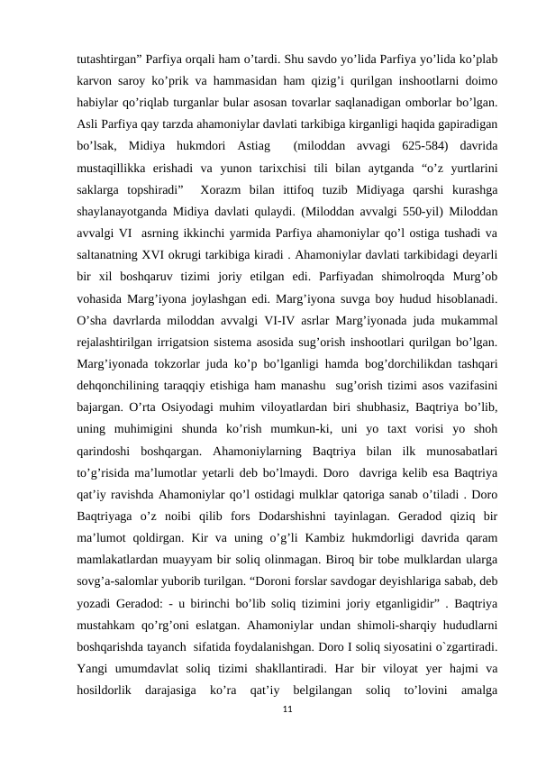 tutashtirgan” Parfiya orqali ham o’tardi. Shu savdo yo’lida Parfiya yo’lida ko’plab
karvon saroy ko’prik va hammasidan ham qizig’i qurilgan inshootlarni doimo
habiylar qo’riqlab turganlar bular asosan tovarlar saqlanadigan omborlar bo’lgan.
Asli Parfiya qay tarzda ahamoniylar davlati tarkibiga kirganligi haqida gapiradigan
bo’lsak,  Midiya  hukmdori  Astiag   (miloddan  avvagi  625-584)  davrida
mustaqillikka  erishadi  va  yunon  tarixchisi  tili  bilan  aytganda  “o’z  yurtlarini
saklarga  topshiradi”   Xorazm  bilan  ittifoq  tuzib  Midiyaga  qarshi  kurashga
shaylanayotganda Midiya davlati qulaydi. (Miloddan avvalgi 550-yil) Miloddan
avvalgi VI  asrning ikkinchi yarmida Parfiya ahamoniylar qo’l ostiga tushadi va
saltanatning XVI okrugi tarkibiga kiradi . Ahamoniylar davlati tarkibidagi deyarli
bir  xil  boshqaruv  tizimi  joriy  etilgan  edi.  Parfiyadan  shimolroqda  Murg’ob
vohasida Marg’iyona joylashgan edi. Marg’iyona suvga boy hudud hisoblanadi.
O’sha davrlarda miloddan avvalgi VI-IV asrlar Marg’iyonada juda mukammal
rejalashtirilgan irrigatsion sistema asosida sug’orish inshootlari qurilgan bo’lgan.
Marg’iyonada tokzorlar juda ko’p bo’lganligi hamda bog’dorchilikdan tashqari
dehqonchilining taraqqiy etishiga ham manashu  sug’orish tizimi asos vazifasini
bajargan. O’rta Osiyodagi muhim viloyatlardan biri shubhasiz, Baqtriya bo’lib,
uning  muhimigini  shunda  ko’rish  mumkun-ki,  uni  yo  taxt  vorisi  yo  shoh
qarindoshi  boshqargan.  Ahamoniylarning  Baqtriya  bilan  ilk  munosabatlari
to’g’risida ma’lumotlar yetarli deb bo’lmaydi. Doro  davriga kelib esa Baqtriya
qat’iy ravishda Ahamoniylar qo’l ostidagi mulklar qatoriga sanab o’tiladi . Doro
Baqtriyaga  o’z  noibi  qilib  fors  Dodarshishni  tayinlagan.  Geradod  qiziq  bir
ma’lumot  qoldirgan.  Kir  va  uning  o’g’li  Kambiz  hukmdorligi  davrida qaram
mamlakatlardan muayyam bir soliq olinmagan. Biroq bir tobe mulklardan ularga
sovg’a-salomlar yuborib turilgan. “Doroni forslar savdogar deyishlariga sabab, deb
yozadi Geradod: - u birinchi bo’lib soliq tizimini joriy etganligidir” . Baqtriya
mustahkam qo’rg’oni eslatgan. Ahamoniylar undan shimoli-sharqiy hududlarni
boshqarishda tayanch  sifatida foydalanishgan. Doro I soliq siyosatini o`zgartiradi.
Yangi  umumdavlat  soliq  tizimi  shakllantiradi.  Har  bir  viloyat  yer  hajmi  va
hosildorlik  darajasiga  ko’ra  qat’iy  belgilangan  soliq  to’lovini  amalga
11
