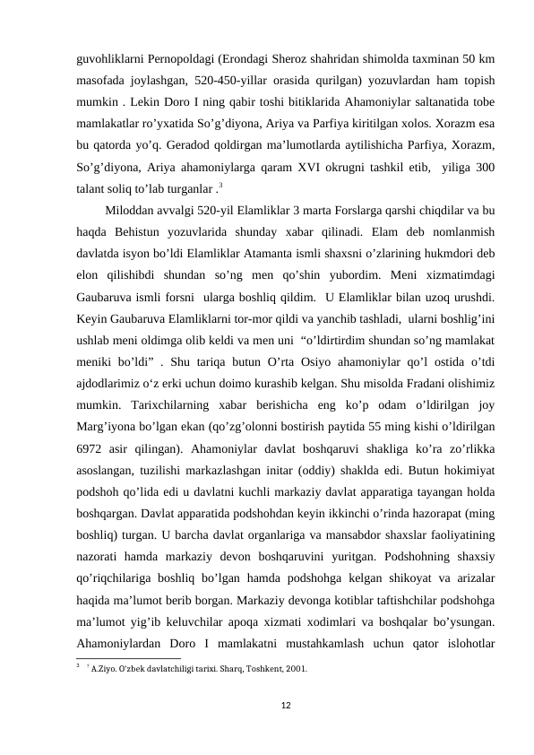 guvohliklarni Pernopoldagi (Erondagi Sheroz shahridan shimolda taxminan 50 km
masofada joylashgan, 520-450-yillar orasida qurilgan) yozuvlardan ham topish
mumkin . Lekin Doro I ning qabir toshi bitiklarida Ahamoniylar saltanatida tobe
mamlakatlar ro’yxatida So’g’diyona, Ariya va Parfiya kiritilgan xolos. Xorazm esa
bu qatorda yo’q. Geradod qoldirgan ma’lumotlarda aytilishicha Parfiya, Xorazm,
So’g’diyona, Ariya ahamoniylarga qaram XVI okrugni tashkil etib,  yiliga 300
talant soliq to’lab turganlar .3
 Miloddan avvalgi 520-yil Elamliklar 3 marta Forslarga qarshi chiqdilar va bu
haqda  Behistun  yozuvlarida  shunday  xabar  qilinadi.  Elam  deb  nomlanmish
davlatda isyon bo’ldi Elamliklar Atamanta ismli shaxsni o’zlarining hukmdori deb
elon  qilishibdi  shundan  so’ng  men  qo’shin  yubordim.  Meni  xizmatimdagi
Gaubaruva ismli forsni  ularga boshliq qildim.  U Elamliklar bilan uzoq urushdi.
Keyin Gaubaruva Elamliklarni tor-mor qildi va yanchib tashladi,  ularni boshlig’ini
ushlab meni oldimga olib keldi va men uni  “o’ldirtirdim shundan so’ng mamlakat
meniki  bo’ldi” . Shu tariqa butun O’rta Osiyo  ahamoniylar  qo’l  ostida o’tdi
ajdodlarimiz o‘z erki uchun doimo kurashib kelgan. Shu misolda Fradani olishimiz
mumkin.  Tarixchilarning  xabar  berishicha  eng  ko’p  odam  o’ldirilgan  joy
Marg’iyona bo’lgan ekan (qo’zg’olonni bostirish paytida 55 ming kishi o’ldirilgan
6972  asir  qilingan).  Ahamoniylar  davlat  boshqaruvi  shakliga  ko’ra  zo’rlikka
asoslangan, tuzilishi markazlashgan initar (oddiy) shaklda edi. Butun hokimiyat
podshoh qo’lida edi u davlatni kuchli markaziy davlat apparatiga tayangan holda
boshqargan. Davlat apparatida podshohdan keyin ikkinchi o’rinda hazorapat (ming
boshliq) turgan. U barcha davlat organlariga va mansabdor shaxslar faoliyatining
nazorati  hamda  markaziy  devon  boshqaruvini  yuritgan.  Podshohning  shaxsiy
qo’riqchilariga boshliq  bo’lgan hamda podshohga  kelgan shikoyat  va  arizalar
haqida ma’lumot berib borgan. Markaziy devonga kotiblar taftishchilar podshohga
ma’lumot yig’ib keluvchilar apoqa xizmati xodimlari va boshqalar bo’ysungan.
Ahamoniylardan  Doro  I  mamlakatni  mustahkamlash  uchun  qator  islohotlar
3    ? A.Ziyo. O‘zbek davlatchiligi tarixi. Sharq, Toshkent, 2001.
12

