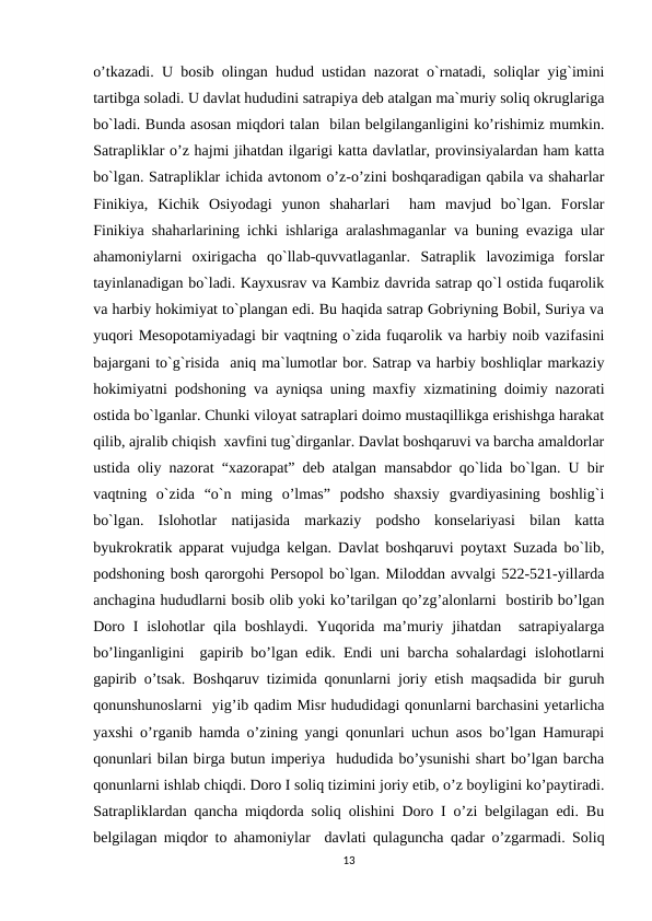 o’tkazadi. U bosib olingan hudud ustidan nazorat o`rnatadi, soliqlar yig`imini
tartibga soladi. U davlat hududini satrapiya deb atalgan ma`muriy soliq okruglariga
bo`ladi. Bunda asosan miqdori talan  bilan belgilanganligini ko’rishimiz mumkin.
Satrapliklar o’z hajmi jihatdan ilgarigi katta davlatlar, provinsiyalardan ham katta
bo`lgan. Satrapliklar ichida avtonom o’z-o’zini boshqaradigan qabila va shaharlar
Finikiya,  Kichik  Osiyodagi  yunon  shaharlari   ham  mavjud  bo`lgan.  Forslar
Finikiya shaharlarining ichki ishlariga aralashmaganlar va buning evaziga ular
ahamoniylarni  oxirigacha  qo`llab-quvvatlaganlar.  Satraplik  lavozimiga  forslar
tayinlanadigan bo`ladi. Kayxusrav va Kambiz davrida satrap qo`l ostida fuqarolik
va harbiy hokimiyat to`plangan edi. Bu haqida satrap Gobriyning Bobil, Suriya va
yuqori Mesopotamiyadagi bir vaqtning o`zida fuqarolik va harbiy noib vazifasini
bajargani to`g`risida  aniq ma`lumotlar bor. Satrap va harbiy boshliqlar markaziy
hokimiyatni podshoning va ayniqsa uning maxfiy xizmatining doimiy nazorati
ostida bo`lganlar. Chunki viloyat satraplari doimo mustaqillikga erishishga harakat
qilib, ajralib chiqish  xavfini tug`dirganlar. Davlat boshqaruvi va barcha amaldorlar
ustida oliy nazorat “xazorapat” deb atalgan mansabdor qo`lida bo`lgan. U bir
vaqtning  o`zida  “o`n  ming  o’lmas”  podsho  shaxsiy  gvardiyasining  boshlig`i
bo`lgan.  Islohotlar  natijasida  markaziy  podsho  konselariyasi  bilan  katta
byukrokratik apparat vujudga kelgan. Davlat boshqaruvi poytaxt Suzada bo`lib,
podshoning bosh qarorgohi Persopol bo`lgan. Miloddan avvalgi 522-521-yillarda
anchagina hududlarni bosib olib yoki ko’tarilgan qo’zg’alonlarni  bostirib bo’lgan
Doro  I  islohotlar  qila  boshlaydi.  Yuqorida ma’muriy  jihatdan  satrapiyalarga
bo’linganligini  gapirib bo’lgan edik. Endi uni barcha sohalardagi islohotlarni
gapirib o’tsak. Boshqaruv tizimida qonunlarni joriy etish maqsadida bir guruh
qonunshunoslarni  yig’ib qadim Misr hududidagi qonunlarni barchasini yetarlicha
yaxshi o’rganib hamda o’zining yangi qonunlari uchun asos bo’lgan Hamurapi
qonunlari bilan birga butun imperiya  hududida bo’ysunishi shart bo’lgan barcha
qonunlarni ishlab chiqdi. Doro I soliq tizimini joriy etib, o’z boyligini ko’paytiradi.
Satrapliklardan qancha miqdorda soliq olishini Doro I o’zi belgilagan edi. Bu
belgilagan miqdor to ahamoniylar  davlati qulaguncha qadar o’zgarmadi. Soliq
13
