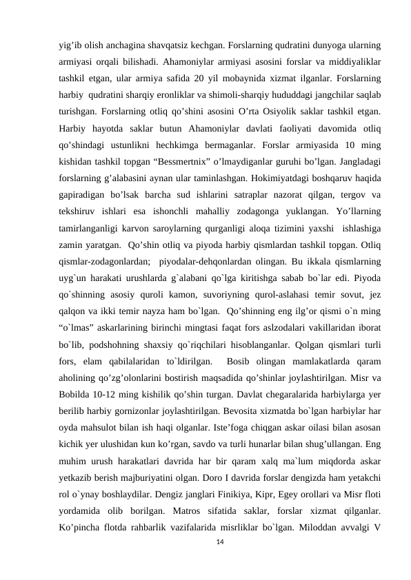 yig’ib olish anchagina shavqatsiz kechgan. Forslarning qudratini dunyoga ularning
armiyasi orqali bilishadi. Ahamoniylar armiyasi asosini forslar va middiyaliklar
tashkil etgan, ular armiya safida 20 yil mobaynida xizmat ilganlar. Forslarning
harbiy  qudratini sharqiy eronliklar va shimoli-sharqiy hududdagi jangchilar saqlab
turishgan. Forslarning otliq qo’shini asosini O’rta Osiyolik saklar tashkil etgan.
Harbiy  hayotda  saklar  butun  Ahamoniylar  davlati  faoliyati  davomida  otliq
qo’shindagi  ustunlikni  hechkimga  bermaganlar.  Forslar  armiyasida  10  ming
kishidan tashkil topgan “Bessmertnix” o’lmaydiganlar guruhi bo’lgan. Jangladagi
forslarning g’alabasini aynan ular taminlashgan. Hokimiyatdagi boshqaruv haqida
gapiradigan  bo’lsak  barcha  sud  ishlarini  satraplar  nazorat  qilgan,  tergov  va
tekshiruv  ishlari  esa  ishonchli  mahalliy  zodagonga  yuklangan.  Yo’llarning
tamirlanganligi karvon saroylarning qurganligi aloqa tizimini yaxshi  ishlashiga
zamin yaratgan.  Qo’shin otliq va piyoda harbiy qismlardan tashkil topgan. Otliq
qismlar-zodagonlardan;  piyodalar-dehqonlardan olingan. Bu ikkala qismlarning
uyg`un harakati urushlarda g`alabani qo`lga kiritishga sabab bo`lar edi. Piyoda
qo`shinning  asosiy  quroli  kamon,  suvoriyning  qurol-aslahasi  temir  sovut,  jez
qalqon va ikki temir nayza ham bo`lgan.  Qo’shinning eng ilg’or qismi o`n ming
“o`lmas” askarlarining birinchi mingtasi faqat fors aslzodalari vakillaridan iborat
bo`lib, podshohning shaxsiy qo`riqchilari hisoblanganlar. Qolgan qismlari turli
fors,  elam  qabilalaridan  to`ldirilgan.   Bosib  olingan  mamlakatlarda  qaram
aholining qo’zg’olonlarini bostirish maqsadida qo’shinlar joylashtirilgan. Misr va
Bobilda 10-12 ming kishilik qo’shin turgan. Davlat chegaralarida harbiylarga yer
berilib harbiy gornizonlar joylashtirilgan. Bevosita xizmatda bo`lgan harbiylar har
oyda mahsulot bilan ish haqi olganlar. Iste’foga chiqgan askar oilasi bilan asosan
kichik yer ulushidan kun ko’rgan, savdo va turli hunarlar bilan shug’ullangan. Eng
muhim urush harakatlari davrida har bir qaram xalq ma`lum miqdorda askar
yetkazib berish majburiyatini olgan. Doro I davrida forslar dengizda ham yetakchi
rol o`ynay boshlaydilar. Dengiz janglari Finikiya, Kipr, Egey orollari va Misr floti
yordamida  olib  borilgan.  Matros  sifatida  saklar,  forslar  xizmat  qilganlar.
Ko’pincha flotda rahbarlik vazifalarida misrliklar bo`lgan. Miloddan avvalgi V
14
