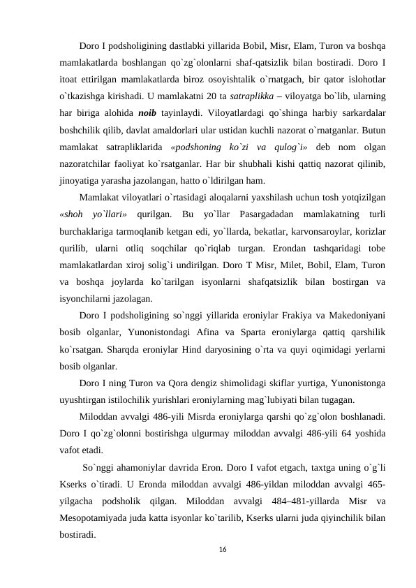 Doro I podsholigining dastlabki yillarida Bobil, Misr, Elam, Turon va boshqa
mamlakatlarda boshlangan qo`zg`olonlarni shaf-qatsizlik bilan bostiradi. Doro I
itoat ettirilgan mamlakatlarda biroz osoyishtalik o`rnatgach, bir qator islohotlar
o`tkazishga kirishadi. U mamlakatni 20 ta satraplikka – viloyatga bo`lib, ularning
har biriga alohida  noib  tayinlaydi. Viloyatlardagi qo`shinga harbiy sarkardalar
boshchilik qilib, davlat amaldorlari ular ustidan kuchli nazorat o`rnatganlar. Butun
mamlakat  satrapliklarida  «podshoning  ko`zi  va  qulog`i»  deb  nom  olgan
nazoratchilar faoliyat ko`rsatganlar. Har bir shubhali kishi qattiq nazorat qilinib,
jinoyatiga yarasha jazolangan, hatto o`ldirilgan ham.
Mamlakat viloyatlari o`rtasidagi aloqalarni yaxshilash uchun tosh yotqizilgan
«shoh  yo`llari»  qurilgan.  Bu  yo`llar  Pasargadadan  mamlakatning  turli
burchaklariga tarmoqlanib ketgan edi, yo`llarda, bekatlar, karvonsaroylar, korizlar
qurilib,  ularni  otliq  soqchilar  qo`riqlab  turgan.  Erondan  tashqaridagi  tobe
mamlakatlardan xiroj solig`i undirilgan. Doro T Misr, Milet, Bobil, Elam, Turon
va  boshqa  joylarda  ko`tarilgan  isyonlarni  shafqatsizlik  bilan  bostirgan  va
isyonchilarni jazolagan.
Doro I podsholigining so`nggi yillarida eroniylar Frakiya va Makedoniyani
bosib  olganlar,  Yunonistondagi  Afina  va  Sparta  eroniylarga  qattiq  qarshilik
ko`rsatgan. Sharqda eroniylar Hind daryosining o`rta va quyi oqimidagi yerlarni
bosib olganlar.
Doro I ning Turon va Qora dengiz shimolidagi skiflar yurtiga, Yunonistonga
uyushtirgan istilochilik yurishlari eroniylarning mag`lubiyati bilan tugagan.
Miloddan avvalgi 486-yili Misrda eroniylarga qarshi qo`zg`olon boshlanadi.
Doro  I  qo`zg`olonni bostirishga ulgurmay miloddan avvalgi 486-yili 64 yoshida
vafot etadi.
 So`nggi ahamoniylar davrida Eron. Doro I vafot etgach, taxtga uning o`g`li
Kserks  o`tiradi. U Eronda miloddan avvalgi 486-yildan miloddan avvalgi 465-
yilgacha  podsholik  qilgan.  Miloddan  avvalgi  484–481-yillarda  Misr  va
Mesopotamiyada juda katta isyonlar ko`tarilib, Kserks ularni juda qiyinchilik bilan
bostiradi.
16
