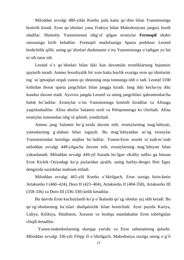 Miloddan avvalgi 480-yilda Kserks juda katta qo`shin bilan Yunonistonga
bostirib kiradi. Eron qo`shinlari yana Frakiya bilan Makedoniyani jangsiz bosib
oladilar.  Shimoliy  Yunonistonni  ishg`ol  qilgan  eroniylar  Fermopil shahri
ostonasiga  kirib  keladilar.  Fermopil  mudofaasiga  Sparta  podshosi  Leonid
boshchilik qilib, uning qo`shinlari dushmanni o`rta Yunonistonga o`tadigan yo`lni
to`sib turar edi.
Leonid  o`z  qo`shinlari  bilan  ikki  kun  davomida  eronliklarning  hujumini
qaytarib turadi. Ammo fessaliyalik bir xoin katta boylik evaziga eron qo`shinlarini
tog` so`qmoqlari orqali yunon qo`shinining orqa tomoniga olib o`tadi. Leonid 3100
kishidan iborat sparta jangchilari bilan jangga kiradi. Jang ikki kecha-yu ikki
kunduz davom etadi. Ayovsiz jangda Leonid va uning jangchilari qahramonlarcha
halok  bo`ladilar.  Eroniylar  o`rta  Yunonistonga  bostirib  kiradilar  va  Afinaga
yaqinlashadilar. Afina aholisi Salamin oroli va Peloponnesga ko`chiriladi. Afina
eroniylar tomonidan ishg`ol qilinib, yondiriladi.
Ammo  jang  Salamin  bo`g`ozida  davom  etib,  eroniylarning  mag`lubiyati,
yunonlarning  g`alabasi  bilan  tugaydi.  Bu  mag`lubiyatdan  so`ng  eroniylar
Yunonistondan  ketishga  majbur  bo`ladilar.  Yunon-Eron  urushi  to`xtab-to`xtab
miloddan  avvalgi  449-yilgacha  davom  etib,  eroniylarning  mag`lubiyati  bilan
yakunlanadi. Miloddan avvalgi 449-yil Suzada bo`lgan «Kalliy sulhi» ga binoan
Eron Kichik Osiyodagi ko`p joylaridan ajralib, uning harbiy-dengiz floti Egey
dengizida suzishdan mahrum etiladi.
Miloddan  avvalgi  465-yili  Kserks  o`ldirilgach,  Eron  taxtiga  birin-ketin
Artakserks I (460–424), Doro II (423–404), Artakserks II (404-358), Artakserks III
(358-336) va Doro III (336-330) kelib ketadilar.
Bu davrda Eron kuchsizlanib ko`p o`lkalarda qo`zg`olonlar ayj olib ketadi. Bu
qo`zg`olonlarning ba`zilari  shafqatsizlik  bilan bostiriladi. Ayni  paytda Kariya,
Lidiya, Kilikiya, Hindiston, Xorazm va boshqa mamlakatlar  Eron tobeligidan
chiqib ketadilar.
 Yunon-makedonlarning  sharqqa  yurishi  va  Eron  saltanatining  qulashi.
Miloddan avvalgi 336-yili Filipp II o`ldirilgach, Makedoniya taxtiga uning o`g`li
17
