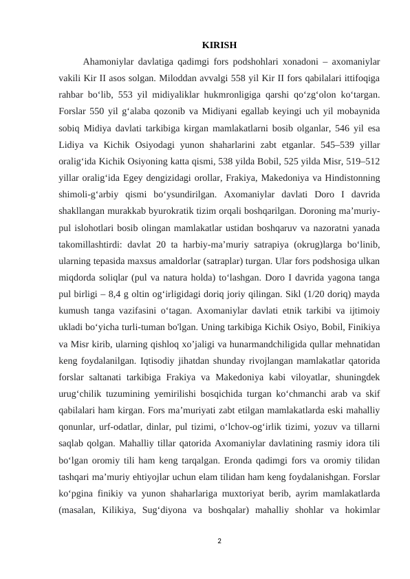 KIRISH
Ahamoniylar davlatiga qadimgi fors podshohlari xonadoni – axomaniylar
vakili Kir II asos solgan. Miloddan avvalgi 558 yil Kir II fors qabilalari ittifoqiga
rahbar bo‘lib, 553 yil midiyaliklar hukmronligiga qarshi qo‘zg‘olon ko‘targan.
Forslar 550 yil g‘alaba qozonib va Midiyani egallab keyingi uch yil mobaynida
sobiq Midiya davlati tarkibiga kirgan mamlakatlarni bosib olganlar, 546 yil esa
Lidiya  va Kichik  Osiyodagi  yunon  shaharlarini  zabt  etganlar. 545–539  yillar
oralig‘ida Kichik Osiyoning katta qismi, 538 yilda Bobil, 525 yilda Misr, 519–512
yillar oralig‘ida Egey dengizidagi orollar, Frakiya, Makedoniya va Hindistonning
shimoli-g‘arbiy  qismi  bo‘ysundirilgan.  Axomaniylar  davlati  Doro  I  davrida
shakllangan murakkab byurokratik tizim orqali boshqarilgan. Doroning ma’muriy-
pul islohotlari bosib olingan mamlakatlar ustidan boshqaruv va nazoratni yanada
takomillashtirdi: davlat 20 ta harbiy-ma’muriy satrapiya (okrug)larga bo‘linib,
ularning tepasida maxsus amaldorlar (satraplar) turgan. Ular fors podshosiga ulkan
miqdorda soliqlar (pul va natura holda) to‘lashgan. Doro I davrida yagona tanga
pul birligi – 8,4 g oltin og‘irligidagi doriq joriy qilingan. Sikl (1/20 doriq) mayda
kumush tanga vazifasini o‘tagan. Axomaniylar davlati etnik tarkibi va ijtimoiy
ukladi bo‘yicha turli-tuman bo'lgan. Uning tarkibiga Kichik Osiyo, Bobil, Finikiya
va Misr kirib, ularning qishloq xo’jaligi va hunarmandchiligida qullar mehnatidan
keng foydalanilgan. Iqtisodiy jihatdan shunday rivojlangan mamlakatlar qatorida
forslar  saltanati  tarkibiga  Frakiya  va  Makedoniya  kabi  viloyatlar,  shuningdek
urug‘chilik tuzumining yemirilishi bosqichida turgan ko‘chmanchi arab va skif
qabilalari ham kirgan. Fors ma’muriyati zabt etilgan mamlakatlarda eski mahalliy
qonunlar, urf-odatlar, dinlar, pul tizimi, o‘lchov-og‘irlik tizimi, yozuv va tillarni
saqlab qolgan. Mahalliy tillar qatorida Axomaniylar davlatining rasmiy idora tili
bo‘lgan oromiy tili ham keng tarqalgan. Eronda qadimgi fors va oromiy tilidan
tashqari ma’muriy ehtiyojlar uchun elam tilidan ham keng foydalanishgan. Forslar
ko‘pgina finikiy va yunon shaharlariga muxtoriyat berib, ayrim mamlakatlarda
(masalan,  Kilikiya,  Sug‘diyona  va  boshqalar)  mahalliy  shohlar  va  hokimlar
2

