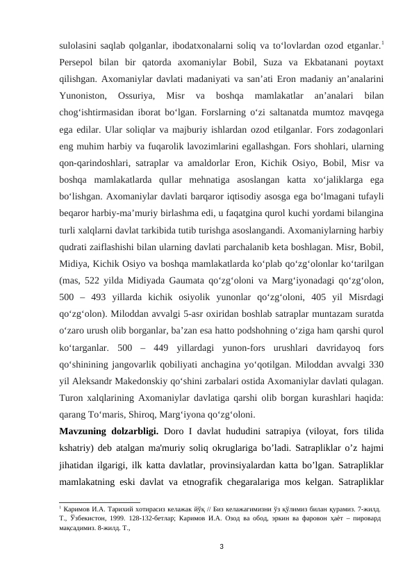 sulolasini saqlab qolganlar, ibodatxonalarni soliq va to‘lovlardan ozod etganlar.1
Persepol  bilan  bir  qatorda  axomaniylar  Bobil,  Suza  va  Ekbatanani  poytaxt
qilishgan. Axomaniylar davlati madaniyati va san’ati Eron madaniy an’analarini
Yunoniston,  Ossuriya,  Misr  va  boshqa  mamlakatlar  an’analari  bilan
chog‘ishtirmasidan iborat bo‘lgan. Forslarning o‘zi saltanatda mumtoz mavqega
ega edilar. Ular soliqlar va majburiy ishlardan ozod etilganlar. Fors zodagonlari
eng muhim harbiy va fuqarolik lavozimlarini egallashgan. Fors shohlari, ularning
qon-qarindoshlari, satraplar va amaldorlar Eron, Kichik Osiyo, Bobil, Misr va
boshqa  mamlakatlarda  qullar  mehnatiga  asoslangan  katta  xo‘jaliklarga  ega
bo‘lishgan. Axomaniylar davlati barqaror iqtisodiy asosga ega bo‘lmagani tufayli
beqaror harbiy-ma’muriy birlashma edi, u faqatgina qurol kuchi yordami bilangina
turli xalqlarni davlat tarkibida tutib turishga asoslangandi. Axomaniylarning harbiy
qudrati zaiflashishi bilan ularning davlati parchalanib keta boshlagan. Misr, Bobil,
Midiya, Kichik Osiyo va boshqa mamlakatlarda ko‘plab qo‘zg‘olonlar ko‘tarilgan
(mas, 522 yilda Midiyada Gaumata qo‘zg‘oloni va Marg‘iyonadagi qo‘zg‘olon,
500  –  493  yillarda  kichik  osiyolik  yunonlar  qo‘zg‘oloni,  405  yil  Misrdagi
qo‘zg‘olon). Miloddan avvalgi 5-asr oxiridan boshlab satraplar muntazam suratda
o‘zaro urush olib borganlar, ba’zan esa hatto podshohning o‘ziga ham qarshi qurol
ko‘targanlar.  500  –  449  yillardagi  yunon-fors  urushlari  davridayoq  fors
qo‘shinining jangovarlik qobiliyati anchagina yo‘qotilgan. Miloddan avvalgi 330
yil Aleksandr Makedonskiy qo‘shini zarbalari ostida Axomaniylar davlati qulagan.
Turon xalqlarining Axomaniylar davlatiga qarshi olib borgan kurashlari haqida:
qarang To‘maris, Shiroq, Marg‘iyona qo‘zg‘oloni.
Mavzuning dolzarbligi.  Doro I davlat hududini satrapiya (viloyat, fors tilida
kshatriy) deb atalgan ma'muriy soliq okruglariga bo’ladi. Satrapliklar o’z hajmi
jihatidan ilgarigi, ilk katta davlatlar, provinsiyalardan katta bo’lgan. Satrapliklar
mamlakatning eski davlat va etnografik chegaralariga mos kelgan. Satrapliklar
1 Каримов И.А. Тарихий хотирасиз келажак йўқ // Биз келажагимизни ўз қўлимиз билан қурамиз. 7-жилд.
Т., Ўзбекистон, 1999. 128-132-бетлар; Каримов И.А. Озод ва обод, эркин ва фаровон ҳаѐт – пировард
мақсадимиз. 8-жилд. Т., 
3
