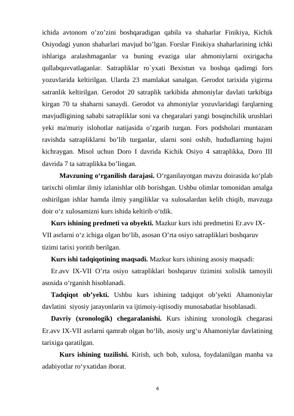 ichida  avtonom  o’zo’zini  boshqaradigan  qabila  va  shaharlar  Finikiya,  Kichik
Osiyodagi yunon shaharlari mavjud bo’lgan. Forslar Finikiya shaharlarining ichki
ishlariga  aralashmaganlar  va  buning  evaziga  ular  ahmoniylarni  oxirigacha
qullabquvvatlaganlar.  Satrapliklar  ro`yxati  Bexistun  va  boshqa  qadimgi  fors
yozuvlarida keltirilgan. Ularda 23 mamlakat sanalgan. Gerodot tarixida yigirma
satranlik keltirilgan. Gerodot 20 satraplik tarkibida ahmoniylar davlati tarkibiga
kirgan 70 ta shaharni sanaydi. Gerodot va ahmoniylar yozuvlaridagi farqlarning
mavjudligining sababi satrapliklar soni va chegaralari yangi bosqinchilik urushlari
yeki ma'muriy islohotlar natijasida o’zgarib turgan. Fors podsholari muntazam
ravishda  satrapliklarni  bo’lib  turganlar, ularni  soni  oshib,  hududlarning hajmi
kichraygan. Misol uchun Doro I davrida Kichik Osiyo 4 satraplikka, Doro III
davrida 7 ta satraplikka bo’lingan. 
Mavzuning o‘rganilish darajasi. O‘rganilayotgan mavzu doirasida ko‘plab
tarixchi olimlar ilmiy izlanishlar olib borishgan. Ushbu olimlar tomonidan amalga
oshirilgan ishlar hamda ilmiy yangiliklar va xulosalardan kelib chiqib, mavzuga
doir o‘z xulosamizni kurs ishida keltirib o‘tdik.
Kurs ishining predmeti va obyekti. Mazkur kurs ishi predmetini Er.avv IX-
VII asrlarni o‘z ichiga olgan bo‘lib, asosan O’rta osiyo satrapliklari boshqaruv 
tizimi tarixi yoritib berilgan.
Kurs ishi tadqiqotining maqsadi. Mazkur kurs ishining asosiy maqsadi:
Er.avv IX-VII O’rta osiyo satrapliklari boshqaruv tizimini xolislik tamoyili
asosida o‘rganish hisoblanadi.
Tadqiqot  ob’yekti.  Ushbu  kurs  ishining  tadqiqot  ob’yekti  Ahamoniylar
davlatini  siyosiy jarayonlarin va ijtimoiy-iqtisodiy munosabatlar hisoblanadi.
Davriy  (xronologik)  chegaralanishi.  Kurs  ishining  xronologik  chegarasi
Er.avv IX-VII asrlarni qamrab olgan bo‘lib, asosiy urg‘u Ahamoniylar davlatining
tarixiga qaratilgan.
Kurs ishining tuzilishi.  Kirish, uch bob, xulosa, foydalanilgan manba va
adabiyotlar ro‘yxatidan iborat.
4
