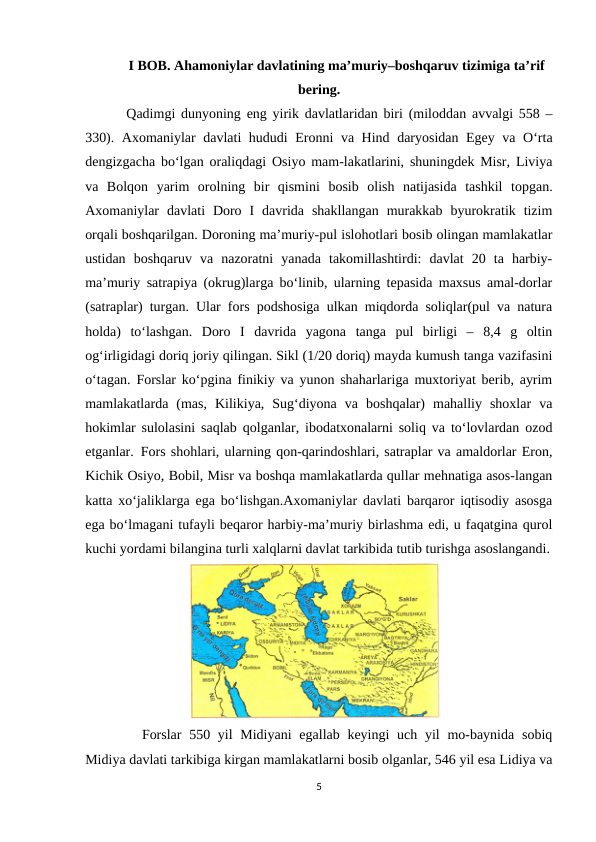 I BOB. Ahamoniylar davlatining ma’muriy–boshqaruv tizimiga ta’rif
bering.
 Qadimgi dunyoning eng yirik davlatlaridan biri (miloddan avvalgi 558 –
330). Axomaniylar davlati hududi Eronni va Hind daryosidan Egey va O‘rta
dengizgacha bo‘lgan oraliqdagi Osiyo mam-lakatlarini, shuningdek Misr, Liviya
va  Bolqon  yarim  orolning  bir  qismini  bosib  olish  natijasida  tashkil  topgan.
Axomaniylar  davlati  Doro  I  davrida  shakllangan  murakkab  byurokratik  tizim
orqali boshqarilgan. Doroning ma’muriy-pul islohotlari bosib olingan mamlakatlar
ustidan  boshqaruv  va  nazoratni  yanada  takomillashtirdi:  davlat  20  ta  harbiy-
ma’muriy satrapiya (okrug)larga bo‘linib, ularning tepasida maxsus amal-dorlar
(satraplar) turgan. Ular fors podshosiga ulkan miqdorda soliqlar(pul va natura
holda)  to‘lashgan.  Doro  I  davrida  yagona  tanga  pul  birligi  –  8,4  g  oltin
og‘irligidagi doriq joriy qilingan. Sikl (1/20 doriq) mayda kumush tanga vazifasini
o‘tagan. Forslar ko‘pgina finikiy va yunon shaharlariga muxtoriyat berib, ayrim
mamlakatlarda  (mas,  Kilikiya,  Sug‘diyona  va  boshqalar)  mahalliy  shoxlar  va
hokimlar sulolasini saqlab qolganlar, ibodatxonalarni soliq va to‘lovlardan ozod
etganlar.  Fors shohlari, ularning qon-qarindoshlari, satraplar va amaldorlar Eron,
Kichik Osiyo, Bobil, Misr va boshqa mamlakatlarda qullar mehnatiga asos-langan
katta xo‘jaliklarga ega bo‘lishgan.Axomaniylar davlati barqaror iqtisodiy asosga
ega bo‘lmagani tufayli beqaror harbiy-ma’muriy birlashma edi, u faqatgina qurol
kuchi yordami bilangina turli xalqlarni davlat tarkibida tutib turishga asoslangandi.
              
Forslar  550 yil  Midiyani  egallab keyingi  uch yil  mo-baynida  sobiq
Midiya davlati tarkibiga kirgan mamlakatlarni bosib olganlar, 546 yil esa Lidiya va
5
