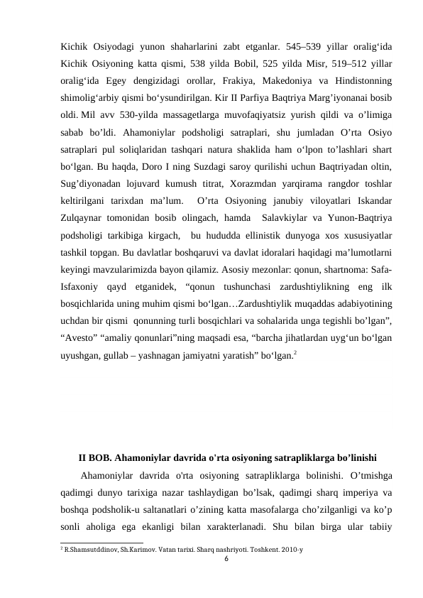 Kichik  Osiyodagi  yunon  shaharlarini  zabt  etganlar.  545–539  yillar  oralig‘ida
Kichik Osiyoning katta qismi, 538 yilda Bobil, 525 yilda Misr, 519–512 yillar
oralig‘ida  Egey  dengizidagi  orollar,  Frakiya,  Makedoniya  va  Hindistonning
shimolig‘arbiy qismi bo‘ysundirilgan. Kir II Parfiya Baqtriya Marg’iyonanai bosib
oldi. Mil avv 530-yilda massagetlarga muvofaqiyatsiz yurish qildi va o’limiga
sabab  bo’ldi. Ahamoniylar  podsholigi  satraplari,  shu  jumladan  O’rta  Osiyo
satraplari pul soliqlaridan tashqari natura shaklida ham o‘lpon to’lashlari shart
bo‘lgan. Bu haqda, Doro I ning Suzdagi saroy qurilishi uchun Baqtriyadan oltin,
Sug’diyonadan  lojuvard  kumush  titrat,  Xorazmdan  yarqirama  rangdor  toshlar
keltirilgani  tarixdan  ma’lum.   O’rta  Osiyoning  janubiy  viloyatlari  Iskandar
Zulqaynar  tomonidan  bosib  olingach,  hamda  Salavkiylar  va  Yunon-Baqtriya
podsholigi tarkibiga kirgach,  bu hududda ellinistik dunyoga xos xususiyatlar
tashkil topgan. Bu davlatlar boshqaruvi va davlat idoralari haqidagi ma’lumotlarni
keyingi mavzularimizda bayon qilamiz. Asosiy mezonlar: qonun, shartnoma: Safa-
Isfaxoniy  qayd  etganidek,  “qonun  tushunchasi  zardushtiylikning  eng  ilk
bosqichlarida uning muhim qismi bo‘lgan…Zardushtiylik muqaddas adabiyotining
uchdan bir qismi  qonunning turli bosqichlari va sohalarida unga tegishli bo’lgan”,
“Avesto” “amaliy qonunlari”ning maqsadi esa, “barcha jihatlardan uyg‘un bo‘lgan
uyushgan, gullab – yashnagan jamiyatni yaratish” bo‘lgan.2
 
 II BOB. Ahamoniylar davrida o'rta osiyoning satrapliklarga bo’linishi
Ahamoniylar  davrida  o'rta  osiyoning  satrapliklarga  bolinishi. O’tmishga
qadimgi dunyo tarixiga nazar tashlaydigan bo’lsak, qadimgi sharq imperiya va
boshqa podsholik-u saltanatlari o’zining katta masofalarga cho’zilganligi va ko’p
sonli  aholiga  ega  ekanligi  bilan  xarakterlanadi.  Shu  bilan  birga  ular  tabiiy
2 R.Shamsutddinov, Sh.Karimov. Vatan tarixi. Sharq nashriyoti. Toshkent. 2010-y
6
