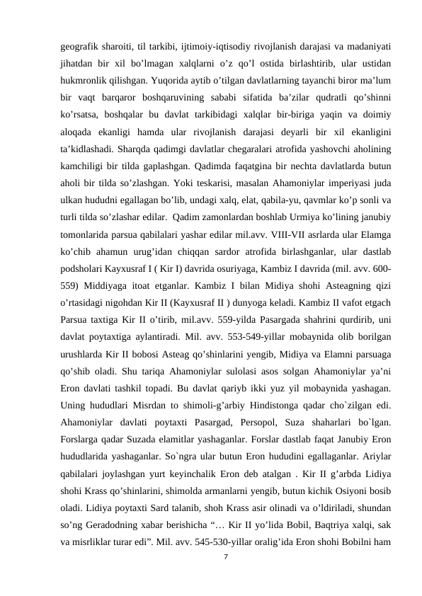 geografik sharoiti, til tarkibi, ijtimoiy-iqtisodiy rivojlanish darajasi va madaniyati
jihatdan  bir  xil  bo’lmagan  xalqlarni  o’z  qo’l  ostida  birlashtirib,  ular  ustidan
hukmronlik qilishgan. Yuqorida aytib o’tilgan davlatlarning tayanchi biror ma’lum
bir  vaqt  barqaror  boshqaruvining  sababi  sifatida  ba’zilar  qudratli  qo’shinni
ko’rsatsa,  boshqalar  bu  davlat  tarkibidagi  xalqlar  bir-biriga  yaqin  va  doimiy
aloqada  ekanligi  hamda  ular  rivojlanish  darajasi  deyarli  bir  xil  ekanligini
ta’kidlashadi. Sharqda qadimgi davlatlar chegaralari atrofida yashovchi aholining
kamchiligi bir tilda gaplashgan. Qadimda faqatgina bir nechta davlatlarda butun
aholi bir tilda so’zlashgan. Yoki teskarisi, masalan Ahamoniylar imperiyasi juda
ulkan hududni egallagan bo’lib, undagi xalq, elat, qabila-yu, qavmlar ko’p sonli va
turli tilda so’zlashar edilar.  Qadim zamonlardan boshlab Urmiya ko’lining janubiy
tomonlarida parsua qabilalari yashar edilar mil.avv. VIII-VII asrlarda ular Elamga
ko’chib  ahamun  urug’idan  chiqqan  sardor  atrofida  birlashganlar,  ular  dastlab
podsholari Kayxusraf I ( Kir I) davrida osuriyaga, Kambiz I davrida (mil. avv. 600-
559) Middiyaga itoat etganlar. Kambiz I bilan Midiya shohi  Asteagning qizi
o’rtasidagi nigohdan Kir II (Kayxusraf II ) dunyoga keladi. Kambiz II vafot etgach
Parsua taxtiga Kir II o’tirib, mil.avv. 559-yilda Pasargada shahrini qurdirib, uni
davlat poytaxtiga aylantiradi. Mil. avv. 553-549-yillar mobaynida olib borilgan
urushlarda Kir II bobosi Asteag qo’shinlarini yengib, Midiya va Elamni parsuaga
qo’shib oladi. Shu tariqa Ahamoniylar sulolasi asos solgan Ahamoniylar ya’ni
Eron davlati tashkil topadi. Bu davlat qariyb ikki yuz yil mobaynida yashagan.
Uning hududlari Misrdan to shimoli-g’arbiy Hindistonga qadar cho`zilgan edi.
Ahamoniylar  davlati  poytaxti  Pasargad,  Persopol,  Suza  shaharlari  bo`lgan.
Forslarga qadar Suzada elamitlar yashaganlar. Forslar dastlab faqat Janubiy Eron
hududlarida yashaganlar. So`ngra ular butun Eron hududini egallaganlar. Ariylar
qabilalari joylashgan yurt keyinchalik Eron deb atalgan . Kir II g’arbda Lidiya
shohi Krass qo’shinlarini, shimolda armanlarni yengib, butun kichik Osiyoni bosib
oladi. Lidiya poytaxti Sard talanib, shoh Krass asir olinadi va o’ldiriladi, shundan
so’ng Geradodning xabar berishicha “… Kir II yo’lida Bobil, Baqtriya xalqi, sak
va misrliklar turar edi”. Mil. avv. 545-530-yillar oralig’ida Eron shohi Bobilni ham
7
