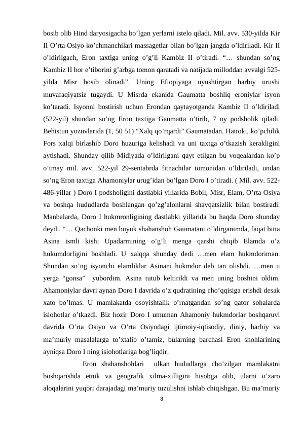 bosib olib Hind daryosigacha bo’lgan yerlarni istelo qiladi. Mil. avv. 530-yilda Kir
II O’rta Osiyo ko’chmanchilari massagetlar bilan bo’lgan jangda o’ldiriladi. Kir II
o’ldirilgach, Eron taxtiga uning o’g’li Kambiz II o’tiradi. “… shundan so’ng
Kambiz II bor e’tiborini g’arbga tomon qaratadi va natijada milloddan avvalgi 525-
yilda  Misr  bosib  olinadi”.  Uning  Efiopiyaga  uyushtirgan  harbiy  urushi
muvafaqiyatsiz  tugaydi.  U  Misrda  ekanida  Gaumatta  boshliq  eroniylar  isyon
ko’taradi. Isyonni bostirish uchun Erondan qaytayotganda Kambiz II o’ldiriladi
(522-yil) shundan so’ng Eron taxtiga Gaumatta o’tirib, 7 oy podsholik qiladi.
Behistun yozuvlarida (1, 50 51) “Xalq qo’rqardi” Gaumatadan. Hattoki, ko’pchilik
Fors xalqi birlashib Doro huzuriga kelishadi va uni taxtga o’tkazish kerakligini
aytishadi. Shunday qilib Midiyada o’ldirilgani qayt etilgan bu voqealardan ko’p
o’tmay mil. avv. 522-yil 29-sentabrda fitnachilar tomonidan o’ldiriladi, undan
so’ng Eron taxtiga Ahamoniylar urug’idan bo’lgan Doro I o’tiradi. ( Mil. avv. 522-
486-yillar ) Doro I podsholigini dastlabki yillarida Bobil, Misr, Elam, O’rta Osiya
va boshqa hududlarda boshlangan qo’zg’alonlarni shavqatsizlik bilan bostiradi.
Manbalarda, Doro I hukmronligining dastlabki yillarida bu haqda Doro shunday
deydi. “… Qachonki men buyuk shahanshoh Gaumatani o’ldirganimda, faqat bitta
Asina  ismli  kishi  Upadarmining  o’g’li  menga  qarshi  chiqib  Elamda  o’z
hukumdorligini  boshladi.  U  xalqqa  shunday  dedi  …men  elam  hukmdoriman.
Shundan so’ng isyonchi elamliklar Asinani hukmdor deb tan olishdi. …men u
yerga “gonsa”  yubordim. Asina tutub keltirildi va men uning boshini oldim.
Ahamoniylar davri aynan Doro I davrida o’z qudratining cho’qqisiga erishdi desak
xato bo’lmas. U mamlakatda osoyishtalik  o’rnatgandan so’ng qator  sohalarda
islohotlar o’tkazdi. Biz hozir Doro I umuman Ahamoniy hukmdorlar boshqaruvi
davrida  O’rta  Osiyo  va  O’rta  Osiyodagi  ijtimoiy-iqtisodiy,  diniy,  harbiy  va
ma’muriy masalalarga  to’xtalib o’tamiz, bularning barchasi  Eron shohlarining
ayniqsa Doro I ning islohotlariga bog’liqdir.
     Eron  shahanshohlari   ulkan  hududlarga  cho’zilgan  mamlakatni
boshqarishda  etnik  va  geografik  xilma-xilligini  hisobga  olib,  ularni  o’zaro
aloqalarini yuqori darajadagi ma’muriy tuzulishni ishlab chiqishgan. Bu ma’muriy
8
