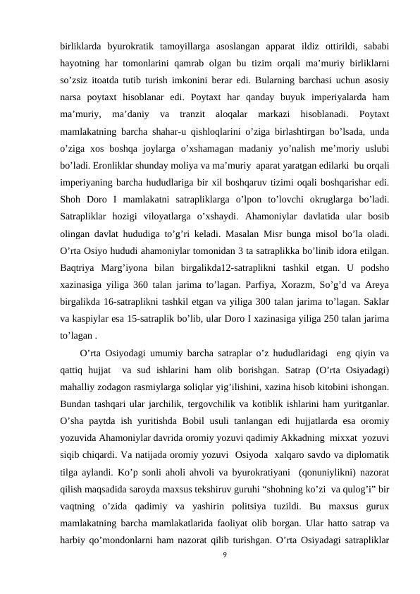 birliklarda  byurokratik  tamoyillarga  asoslangan  apparat  ildiz  ottirildi,  sababi
hayotning har  tomonlarini qamrab olgan bu tizim orqali ma’muriy birliklarni
so’zsiz itoatda tutib turish imkonini berar edi. Bularning barchasi uchun asosiy
narsa  poytaxt  hisoblanar  edi.  Poytaxt  har  qanday  buyuk  imperiyalarda  ham
ma’muriy,  ma’daniy  va  tranzit  aloqalar  markazi  hisoblanadi.  Poytaxt
mamlakatning barcha shahar-u qishloqlarini o’ziga birlashtirgan bo’lsada, unda
o’ziga  xos  boshqa  joylarga  o’xshamagan  madaniy  yo’nalish  me’moriy  uslubi
bo’ladi. Eronliklar shunday moliya va ma’muriy  aparat yaratgan edilarki  bu orqali
imperiyaning barcha hududlariga bir xil boshqaruv tizimi oqali boshqarishar edi.
Shoh  Doro  I  mamlakatni  satrapliklarga  o’lpon  to’lovchi  okruglarga  bo’ladi.
Satrapliklar  hozigi  viloyatlarga  o’xshaydi.  Ahamoniylar  davlatida  ular  bosib
olingan davlat hududiga to’g’ri keladi. Masalan Misr bunga misol bo’la oladi.
O’rta Osiyo hududi ahamoniylar tomonidan 3 ta satraplikka bo’linib idora etilgan.
Baqtriya  Marg’iyona  bilan  birgalikda12-satraplikni  tashkil  etgan.  U  podsho
xazinasiga yiliga 360 talan jarima to’lagan. Parfiya, Xorazm, So’g’d va Areya
birgalikda 16-satraplikni tashkil etgan va yiliga 300 talan jarima to’lagan. Saklar
va kaspiylar esa 15-satraplik bo’lib, ular Doro I xazinasiga yiliga 250 talan jarima
to’lagan .
O’rta Osiyodagi umumiy barcha satraplar o’z hududlaridagi  eng qiyin va
qattiq  hujjat   va  sud  ishlarini  ham  olib  borishgan.  Satrap  (O’rta  Osiyadagi)
mahalliy zodagon rasmiylarga soliqlar yig’ilishini, xazina hisob kitobini ishongan.
Bundan tashqari ular jarchilik, tergovchilik va kotiblik ishlarini ham yuritganlar.
O’sha  paytda ish yuritishda Bobil  usuli tanlangan edi  hujjatlarda esa oromiy
yozuvida Ahamoniylar davrida oromiy yozuvi qadimiy Akkadning  mixxat  yozuvi
siqib chiqardi. Va natijada oromiy yozuvi  Osiyoda  xalqaro savdo va diplomatik
tilga aylandi. Ko’p sonli aholi ahvoli va byurokratiyani  (qonuniylikni) nazorat
qilish maqsadida saroyda maxsus tekshiruv guruhi “shohning ko’zi  va qulog’i” bir
vaqtning  o’zida  qadimiy  va  yashirin  politsiya  tuzildi.  Bu  maxsus  gurux
mamlakatning barcha mamlakatlarida faoliyat olib borgan. Ular hatto satrap va
harbiy qo’mondonlarni ham nazorat qilib turishgan. O’rta Osiyadagi satrapliklar
9

