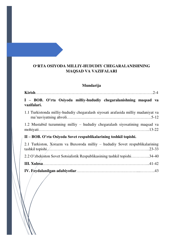  
 
 
 
 
 
 
 
O‘RTA OSIYODA MILLIY-HUDUDIY CHEGARALANISHNING 
MAQSAD VA VAZIFALARI 
 
Mundarija 
Kirish…………………………………………………………………………….2-4 
I – BOB. O’rta Osiyoda milliy-hududiy chegaralanishning maqsad va 
vazifalari. 
1.1 Turkistonda milliy-hududiy chegaralash siyosati arafasida milliy madaniyat va 
ma’naviyatning ahvoli………………………………………………………5-12 
1.2 Mustabid tuzumning milliy – hududiy chegaralash siyosatining maqsad va 
mohiyati………………………………………………………………………..13-22 
II – BOB. O’rta Osiyoda Sovet respublikalarining toshkil topishi. 
2.1 Turkiston, Xorazm va Buxoroda milliy – hududiy Sovet respublikalarining 
tashkil topishi…………………………………………………………………..23-33 
2.2 O’zbekiston Sovet Sotsialistik Respublikasining tashkil topishi…………..34-40 
III. Xulosa……………………………………………………………………..41-42 
IV. Foydalanilgan adabiyotlar………………………………………....………..43 
 
 
 
 
 
 
 
 
