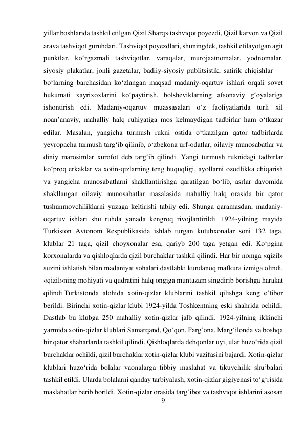 9 
 
yillar boshlarida tashkil etilgan Qizil Sharq» tashviqot poyezdi, Qizil karvon va Qizil 
arava tashviqot guruhdari, Tashviqot poyezdlari, shuningdek, tashkil etilayotgan agit 
punktlar, kо‘rgazmali tashviqotlar, varaqalar, murojaatnomalar, yodnomalar, 
siyosiy plakatlar, jonli gazetalar, badiiy-siyosiy publitsistik, satirik chiqishlar — 
bо‘larning barchasidan kо‘zlangan maqsad madaniy-oqartuv ishlari orqali sovet 
hukumati xayrixoxlarini kо‘paytirish, bolsheviklarning afsonaviy g‘oyalariga 
ishontirish edi. Madaniy-oqartuv muassasalari о‘z faoliyatlarida turli xil 
noan’anaviy, mahalliy halq ruhiyatiga mos kelmaydigan tadbirlar ham о‘tkazar 
edilar. Masalan, yangicha turmush rukni ostida о‘tkazilgan qator tadbirlarda 
yevropacha turmush targ‘ib qilinib, о‘zbekona urf-odatlar, oilaviy munosabatlar va 
diniy marosimlar xurofot deb targ‘ib qilindi. Yangi turmush ruknidagi tadbirlar 
kо‘proq erkaklar va xotin-qizlarning teng huquqligi, ayollarni ozodlikka chiqarish 
va yangicha munosabatlarni shakllantirishga qaratilgan bо‘lib, asrlar davomida 
shakllangan oilaviy munosabatlar masalasida mahalliy halq orasida bir qator 
tushunmovchiliklarni yuzaga keltirishi tabiiy edi. Shunga qaramasdan, madaniy-
oqartuv ishlari shu ruhda yanada kengroq rivojlantirildi. 1924-yilning mayida 
Turkiston Avtonom Respublikasida ishlab turgan kutubxonalar soni 132 taga, 
klublar 21 taga, qizil choyxonalar esa, qariyb 200 taga yetgan edi. Kо‘pgina 
korxonalarda va qishloqlarda qizil burchaklar tashkil qilindi. Har bir nomga «qizil» 
suzini ishlatish bilan madaniyat sohalari dastlabki kundanoq mafkura izmiga olindi, 
«qizil»ning mohiyati va qudratini halq ongiga muntazam singdirib borishga harakat 
qilindi.Turkistonda alohida xotin-qizlar klublarini tashkil qilishga keng e’tibor 
berildi. Birinchi xotin-qizlar klubi 1924-yilda Toshkentning eski shahrida ochildi. 
Dastlab bu klubga 250 mahalliy xotin-qizlar jalb qilindi. 1924-yilning ikkinchi 
yarmida xotin-qizlar klublari Samarqand, Qо‘qon, Farg‘ona, Marg‘ilonda va boshqa 
bir qator shaharlarda tashkil qilindi. Qishloqlarda dehqonlar uyi, ular huzо‘rida qizil 
burchaklar ochildi, qizil burchaklar xotin-qizlar klubi vazifasini bajardi. Xotin-qizlar 
klublari huzо‘rida bolalar vaonalarga tibbiy maslahat va tikuvchilik shu’balari 
tashkil etildi. Ularda bolalarni qanday tarbiyalash, xotin-qizlar gigiyenasi tо‘g‘risida 
maslahatlar berib borildi. Xotin-qizlar orasida targ‘ibot va tashviqot ishlarini asosan 
