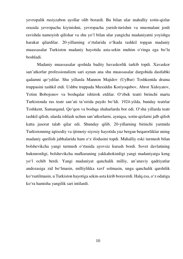 10 
 
yevropalik rusiyzabon ayollar olib borardi. Bu bilan ular mahalliy xotin-qizlar 
orasida yevropacha kiyinishni, yevropacha yurish-turishni va muomalani jonli 
ravishda namoyish qilishar va shu yо‘l bilan ular yangicha madaniyatni yoyishga 
harakat qilardilar. 20-yillarning о‘rtalarida о‘lkada tashkil topgan madaniy 
muassasalar Turkiston madaniy hayotida asta-sekin muhim о‘ringa ega bо‘la 
boshladi.  
 
 
 
 
 
 
 
 
 
 
Madaniy muassasalar qoshida badiiy havaskorlik tarkib topdi. Xavaskor 
san’atkorlar professionalizm sari aynan ana shu muassasalar dargohida dastlabki 
qadamni qо‘ydilar. Shu yillarda Mannon Majidov (UyBur) Toshkentda drama 
truppasini tashkil etdi. Ushbu truppada Muxiddin Koriyoqubov, Abror Xidoyatov, 
Yetim Bobojonov va boshqalar ishtirok etdilar. О‘zbek teatri birinchi marta 
Turkistonda rus teatr san’ati ta’sirida paydo bо‘ldi. 1924-yilda, bunday teatrlar 
Toshkent, Samarqand, Qо‘qon va boshqa shaharlarda bor edi. О‘sha yillarda teatr 
tashkil qilish, ularda ishlash uchun san’atkorlarni, ayniqsa, xotin-qizlarni jalb qilish 
katta jasorat talab qilar edi. Shunday qilib, 20-yillarning birinchi yarmida 
Turkistonning iqtisodiy va ijtimoiy-siyosiy hayotida yuz bergan beqarorliklar uning 
madaniy qurilish jabhalarida ham о‘z ifodasini topdi. Mahalliy eski turmush bilan 
bolshevikcha yangi turmush о‘rtasida ayovsiz kurash bordi. Sovet davlatining 
hukmronligi, bolshevikcha mafkuraning yakkahokimligi yangi madaniyatga keng 
yо‘l ochib berdi. Yangi madaniyat qanchalik milliy, an’anaviy qadriyatlar 
andozasiga zid bо‘lmasin, milliylikka xavf solmasin, unga qanchalik qarshilik 
kо‘rsatilmasin, u Turkiston hayotiga sekin-asta kirib boraverdi. Halq esa, о‘z odatiga 
kо‘ra hamisha yangilik sari intilardi. 
 
 
 
 
 
