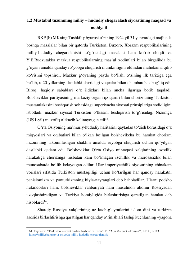 11 
 
1.2 Mustabid tuzumning milliy – hududiy chegaralash siyosatining maqsad va 
mohiyati 
RKP (b) MKning Tashkiliy byurosi о‘zining 1924 yil 31 yanvardagi majlisida 
boshqa masalalar bilan bir qatorda Turkiston, Buxoro, Xorazm respublikalarining 
milliy-hududiy chegaralanishi tо‘g‘risidagi masalani ham kо‘rib chiqdi va 
Y.E.Rudzutakka mazkur respublikalarning mas’ul xodimlari bilan birgalikda bu 
g‘oyani amalda qanday rо‘yobga chiqarish mumkinligini oldindan muhokama qilib 
kо‘rishni topshirdi. Mazkur g‘oyaning paydo bо‘lishi о‘zining ilk tarixiga ega 
bо‘lib, u 20-yillarning dastlabki davridagi voqealar bilan chambarchas bog‘liq edi. 
Biroq, haqiqiy sabablari о‘z ildizlari bilan ancha ilgariga borib taqaladi. 
Bolsheviklar partiyasining markaziy organi qz qarori bilan chorizmning Turkiston 
mustamlakasini boshqarish sohasidagi imperiyacha siyosati prinsiplariga sodiqligini 
isbotladi, mazkur siyosat Turkiston о‘lkasini boshqarish tо‘g‘risidagi Nizomga 
(1891-yil) muvofiq о‘tkazib kelinayotgan edi13.   
 
 
 
 
О‘rta Osiyoning ma’muriy-hududiy haritasini qaytadan tо‘zish borasidagi о‘z 
miqyoslari va oqibatlari bilan о‘lkan bо‘lgan bolshevikcha bu harakat chorizm 
nizomining takomillashgan shaklini amalda ruyobga chiqarish uchun qо‘yilgan 
dastlabki qadam edi. Bolsheviklar О‘rta Osiyo mintaqasi xalqlarining ozodlik 
harakatiga chorizmga nisbatan kam bо‘lmagan izchillik va murosasizlik bilan 
munosabatda bо‘lib kelayotgan edilar. Ular imperiyachilik siyosatining chinakam 
vorislari sifatida Turkiston mustaqilligi uchun kо‘tarilgan har qanday harakatni 
panislomizm va panturkizmning hiyla-nayranglari deb baholadilar. Ularni podsho 
hukmdorlari ham, bolsheviklar rahbariyati ham musulmon aholini Rossiyadan 
uzoqlashtiradigan va Turkiya homiyligida birlashtirishga qaratilgan harakat deb 
hisoblardi14.  
 
 
 
 
 
 
 
 
 
 
Sharqiy Rossiya xalqlarining uz kuch-g‘ayratlarini islom dini va turkizm 
asosida birlashtirishga qaratilgan har qanday о‘rinishlari tashqi kuchlarning «yagona 
                                           
13 M. Xaydarov. “Turkistonda sovet davlati boshqaruv tizimi”. T.: “Abu Matbuot – konsalt”., 2012., B.113. 
14 https://milliycha.uz/orta-osiyoda-milliy-hududiy-chegaralanish/ 
 
