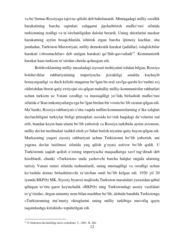 12 
 
va bо‘linmas Rossiyaga tajovuz qilishi deb baholanardi. Mintaqadagi milliy ozodlik 
harakatining barcha oqimlari xalqqarni jipslashtirish mafkо‘rasi sifatida 
turkizmning realligi va ta’sirchanligidan dalolat berardi. Uning shiorlarini mazkur 
harakatning ayrim bosqichlarida ishtirok etgan barcha ijtimoiy kuchlar, shu 
jumladan, Turkiston Muxtoriyati, milliy demokratik harakat (jadidlar), istiqlolchilar 
harakati («bosmachilar» deb atalgan harakat) qо‘llab-quvvatladi15. Kommunistik 
harakat ham turkizm ta’siridan chetda qolmagan edi.  
 
 
Bolshveklarning milliy masaladagi siyosati mohiyatini ichdan bilgan, Rossiya 
bolsheviklar 
rahbariyatining 
imperiyacha 
jizzakiligi 
amalda 
kuchayib 
borayotganligi va duch kelishi muqarrar bо‘lgan bu real xavfga qarshi kо‘rashni avj 
oldirishdan iborat qatiy extiyojni xis qilgan mahalliy milliy-kommunistlar rahbarlari 
uchun turkizm uz Vatani ozodligi va mustaqilligi yо‘lida birlashish mafkо‘rasi 
sifatida о‘lkan imkoniyatlarga ega bо‘lgan birdan-bir vosita bо‘lib xizmat qilgan edi. 
Ma’lumki, Rossiya rahbariyati о‘sha vaqtda millim kommunistlarning о‘lka xalqlari 
davlatchiligini turkiylar birligi prinsiplari asosida kо‘rish haqidagi da’volarini rad 
etib, bundan keyin ham ularni bо‘lib yuborish va Rossiya tarkibida ayrim avtonom, 
milliy davlat tuzilmalari tashkil etish yо‘lidan borish niyatini qatiy bayon qilgan edi. 
Markazning yuqori siyosiy rahbariyati uchun Turkistonni bо‘lib yuborish, uni 
yagona davlat tuzilmasi sifatida yuq qilish g‘oyasi ustivor bо‘lib qoldi. U 
Turkistonni saqlab qolish о‘zining imperiyacha maqsadlariga xavf tug‘diradi deb 
hisoblardi, chunki «Turkiston» unda yashovchi barcha halqlar ongida ularning 
tarixiy Vatani ramzi sifatida tushunilardi, uning mustaqilligi va ozodligi uchun 
kо‘rashda doimo birlashtiruvchi ta’sirchan omil bо‘lib kelgan edi. 1920 yil 20 
iyunda RKP(b) MK, Siyosiy byurosi majlisida Turkiston masalalari yuzasidan qabul 
qilingan tо‘rtta qaror keyinchalik «RKP(b) ning Turkistondagi asosiy vazifalari 
tо‘g‘risida», degan umumiy nom bilan mashhur bо‘lib, alohida bandida Turkistonga 
«Turkistonning ma’muriy okruglarini uning milliy tarkibiga muvofiq qayta 
taqsimlashga kirishish» topshirilgan edi.  
 
 
 
 
                                           
15 O’zbekiston davlatchiligi tarixi ocherklari, T., 2001. B. 266. 
