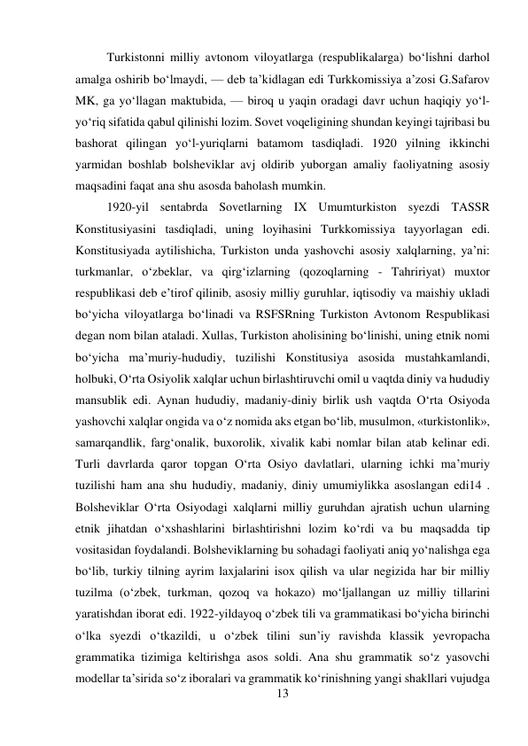 13 
 
 
Turkistonni milliy avtonom viloyatlarga (respublikalarga) bо‘lishni darhol 
amalga oshirib bо‘lmaydi, — deb ta’kidlagan edi Turkkomissiya a’zosi G.Safarov 
MK, ga yо‘llagan maktubida, — biroq u yaqin oradagi davr uchun haqiqiy yо‘l-
yо‘riq sifatida qabul qilinishi lozim. Sovet voqeligining shundan keyingi tajribasi bu 
bashorat qilingan yо‘l-yuriqlarni batamom tasdiqladi. 1920 yilning ikkinchi 
yarmidan boshlab bolsheviklar avj oldirib yuborgan amaliy faoliyatning asosiy 
maqsadini faqat ana shu asosda baholash mumkin.  
 
 
 
 
1920-yil sentabrda Sovetlarning IX Umumturkiston syezdi TASSR 
Konstitusiyasini tasdiqladi, uning loyihasini Turkkomissiya tayyorlagan edi. 
Konstitusiyada aytilishicha, Turkiston unda yashovchi asosiy xalqlarning, ya’ni: 
turkmanlar, о‘zbeklar, va qirg‘izlarning (qozoqlarning - Tahririyat) muxtor 
respublikasi deb e’tirof qilinib, asosiy milliy guruhlar, iqtisodiy va maishiy ukladi 
bо‘yicha viloyatlarga bо‘linadi va RSFSRning Turkiston Avtonom Respublikasi 
degan nom bilan ataladi. Xullas, Turkiston aholisining bо‘linishi, uning etnik nomi 
bо‘yicha ma’muriy-hududiy, tuzilishi Konstitusiya asosida mustahkamlandi, 
holbuki, О‘rta Osiyolik xalqlar uchun birlashtiruvchi omil u vaqtda diniy va hududiy 
mansublik edi. Aynan hududiy, madaniy-diniy birlik ush vaqtda О‘rta Osiyoda 
yashovchi xalqlar ongida va о‘z nomida aks etgan bо‘lib, musulmon, «turkistonlik», 
samarqandlik, farg‘onalik, buxorolik, xivalik kabi nomlar bilan atab kelinar edi. 
Turli davrlarda qaror topgan О‘rta Osiyo davlatlari, ularning ichki ma’muriy 
tuzilishi ham ana shu hududiy, madaniy, diniy umumiylikka asoslangan edi14 . 
Bolsheviklar О‘rta Osiyodagi xalqlarni milliy guruhdan ajratish uchun ularning 
etnik jihatdan о‘xshashlarini birlashtirishni lozim kо‘rdi va bu maqsadda tip 
vositasidan foydalandi. Bolsheviklarning bu sohadagi faoliyati aniq yо‘nalishga ega 
bо‘lib, turkiy tilning ayrim laxjalarini isox qilish va ular negizida har bir milliy 
tuzilma (о‘zbek, turkman, qozoq va hokazo) mо‘ljallangan uz milliy tillarini 
yaratishdan iborat edi. 1922-yildayoq о‘zbek tili va grammatikasi bо‘yicha birinchi 
о‘lka syezdi о‘tkazildi, u о‘zbek tilini sun’iy ravishda klassik yevropacha 
grammatika tizimiga keltirishga asos soldi. Ana shu grammatik sо‘z yasovchi 
modellar ta’sirida sо‘z iboralari va grammatik kо‘rinishning yangi shakllari vujudga 
