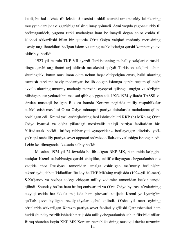 14 
 
keldi, bu hol о‘zbek tili leksikasi asosini tashkil etuvchi umumturkiy leksikaning 
muayyan darajada о‘zgarishiga ta’sir qilmay qolmadi. Ayni vaqtda yagona turkiy til 
bо‘lmaganidek, yagona turki madaniyat ham bо‘lmaydi degan shior ostida til 
islohoti о‘tkazilishi bilan bir qatorda О‘rta Osiyo xalqlari madaniy merosining 
asosiy targ‘ibotchilari bо‘lgan islom va uning tashkilotlariga qarshi kompaniya avj 
oldirib yuborildi.   
 
 
 
 
 
 
 
 
 
1923 yil martda TKP VII syezdi Turkistonning mahalliy xalqlari о‘rtasida 
dinga qarshi targ‘ibotni avj oldirish masalasini qо‘ydi Turkiston xalqlari uchun, 
shuningdek, butun musulmon olam uchun faqat e’tiqodgina emas, balki ularning 
turmush tarzi ma’naviy madaniyati bо‘lib qolgan islomga qarshi xujum qilinishi 
avvalo ularning umumiy madaniy merosini oyoqosti qilishga, ongiga va о‘zligini 
bilishga putur yetkazishni maqsad qilib qо‘ygan edi. 1923-1924-yillarda TASSR va 
sirtdan mustaqil bо‘lgan Buxoro hamda Xorazm negizida milliy respublikalar 
tashkil etish masalasi О‘rta Osiyo mintaqasi partiya doiralarida muhokama qilina 
boshlagan edi. Kreml yо‘l-yо‘riqlarining faol ishtirochilari RKP (b) MKning О‘rta 
Osiyo byurosi va о‘sha yillardagi moskvalik taniqli partiya faollaridan biri 
Y.Rudzutak bо‘ldi. Ittifoq rahbariyati «yuqoridan» berilayotgan direktiv yо‘l-
yо‘riqni mahalliy partiya-sovet apparati sо‘zsiz qо‘llab-quvvatlashiga ishongan edi. 
Lekin kо‘tilmaganda aks-sado salbiy bо‘ldi.  
 
 
 
 
 
Masalan, 1924-yil 24-fevralda bо‘lib о‘tgan BKP MK, plenumida kо‘pgina 
notiqlar Kreml tashabbusiga qarshi chiqdilar, taklif etilayotgan chegaralanish о‘z 
vaqtida chor Rossiyasi tomonidan amalga oshirilgan ma’muriy bо‘linishni 
takrorlaydi, deb ta’kidladilar. Bu loyiha TKP MKning majlisida (1924-yil 10-mart) 
S.Xо‘janov va boshqa sо‘zga chiqqan milliy xodimlar tomonidan keskin tanqid 
qilindi. Shunday bо‘lsa ham ittifoq emissarlari va О‘rta Osiyo byurosi a’zolarining 
tazyiqi ostida har ikkala majlisda ham pirovard natijada Kreml yо‘l-yurig‘ini 
qо‘llab-quvvatlaydigan rezolyusiyalar qabul qilindi. О‘sha yil mart oyining 
о‘rtalarida о‘tkazilgan Xorazm partiya-sovet faollari yig‘ilishi Qatnashchilari ham 
huddi shunday zо‘rlik ishlatish natijasida milliy chegaralanish uchun fikr bildirdilar. 
Biroq shundan keyin XKP MK Xorazm respublikasining mustaqil davlat tuzumini 
