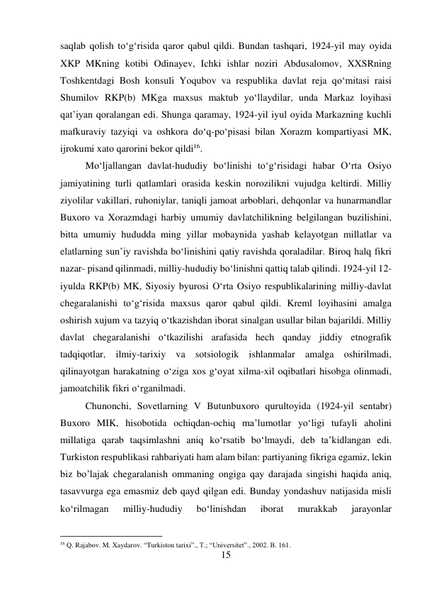 15 
 
saqlab qolish tо‘g‘risida qaror qabul qildi. Bundan tashqari, 1924-yil may oyida 
XKP MKning kotibi Odinayev, Ichki ishlar noziri Abdusalomov, XXSRning 
Toshkentdagi Bosh konsuli Yoqubov va respublika davlat reja qо‘mitasi raisi 
Shumilov RKP(b) MKga maxsus maktub yо‘llaydilar, unda Markaz loyihasi 
qat’iyan qoralangan edi. Shunga qaramay, 1924-yil iyul oyida Markazning kuchli 
mafkuraviy tazyiqi va oshkora dо‘q-pо‘pisasi bilan Xorazm kompartiyasi MK, 
ijrokumi xato qarorini bekor qildi16.   
 
 
 
 
Mо‘ljallangan davlat-hududiy bо‘linishi tо‘g‘risidagi habar О‘rta Osiyo 
jamiyatining turli qatlamlari orasida keskin norozilikni vujudga keltirdi. Milliy 
ziyolilar vakillari, ruhoniylar, taniqli jamoat arboblari, dehqonlar va hunarmandlar 
Buxoro va Xorazmdagi harbiy umumiy davlatchilikning belgilangan buzilishini, 
bitta umumiy hududda ming yillar mobaynida yashab kelayotgan millatlar va 
elatlarning sun’iy ravishda bо‘linishini qatiy ravishda qoraladilar. Biroq halq fikri 
nazar- pisand qilinmadi, milliy-hududiy bо‘linishni qattiq talab qilindi. 1924-yil 12-
iyulda RKP(b) MK, Siyosiy byurosi О‘rta Osiyo respublikalarining milliy-davlat 
chegaralanishi tо‘g‘risida maxsus qaror qabul qildi. Kreml loyihasini amalga 
oshirish xujum va tazyiq о‘tkazishdan iborat sinalgan usullar bilan bajarildi. Milliy 
davlat chegaralanishi о‘tkazilishi arafasida hech qanday jiddiy etnografik 
tadqiqotlar, ilmiy-tarixiy va sotsiologik ishlanmalar amalga oshirilmadi, 
qilinayotgan harakatning о‘ziga xos g‘oyat xilma-xil oqibatlari hisobga olinmadi, 
jamoatchilik fikri о‘rganilmadi.  
 
 
 
 
 
 
Chunonchi, Sovetlarning V Butunbuxoro qurultoyida (1924-yil sentabr) 
Buxoro MIK, hisobotida ochiqdan-ochiq ma’lumotlar yо‘ligi tufayli aholini 
millatiga qarab taqsimlashni aniq kо‘rsatib bо‘lmaydi, deb ta’kidlangan edi. 
Turkiston respublikasi rahbariyati ham alam bilan: partiyaning fikriga egamiz, lekin 
biz bo’lajak chegaralanish ommaning ongiga qay darajada singishi haqida aniq, 
tasavvurga ega emasmiz deb qayd qilgan edi. Bunday yondashuv natijasida misli 
kо‘rilmagan 
milliy-hududiy 
bо‘linishdan 
iborat 
murakkab 
jarayonlar 
                                           
16 Q. Rajabov. M. Xaydarov. “Turkiston tarixi”., T.; “Universitet”., 2002. B. 161. 
