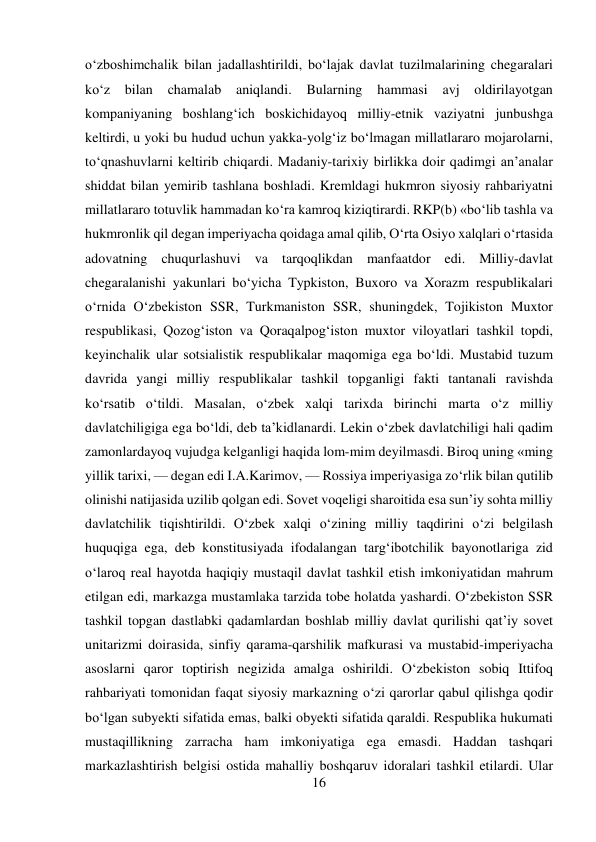 16 
 
о‘zboshimchalik bilan jadallashtirildi, bо‘lajak davlat tuzilmalarining chegaralari 
kо‘z 
bilan 
chamalab 
aniqlandi. 
Bularning 
hammasi 
avj 
oldirilayotgan 
kompaniyaning boshlang‘ich boskichidayoq milliy-etnik vaziyatni junbushga 
keltirdi, u yoki bu hudud uchun yakka-yolg‘iz bо‘lmagan millatlararo mojarolarni, 
tо‘qnashuvlarni keltirib chiqardi. Madaniy-tarixiy birlikka doir qadimgi an’analar 
shiddat bilan yemirib tashlana boshladi. Kremldagi hukmron siyosiy rahbariyatni 
millatlararo totuvlik hammadan kо‘ra kamroq kiziqtirardi. RKP(b) «bо‘lib tashla va 
hukmronlik qil degan imperiyacha qoidaga amal qilib, О‘rta Osiyo xalqlari о‘rtasida 
adovatning chuqurlashuvi va tarqoqlikdan manfaatdor edi. Milliy-davlat 
chegaralanishi yakunlari bо‘yicha Typkiston, Buxoro va Xorazm respublikalari 
о‘rnida О‘zbekiston SSR, Turkmaniston SSR, shuningdek, Tojikiston Muxtor 
respublikasi, Qozog‘iston va Qoraqalpog‘iston muxtor viloyatlari tashkil topdi, 
keyinchalik ular sotsialistik respublikalar maqomiga ega bо‘ldi. Mustabid tuzum 
davrida yangi milliy respublikalar tashkil topganligi fakti tantanali ravishda 
kо‘rsatib о‘tildi. Masalan, о‘zbek xalqi tarixda birinchi marta о‘z milliy 
davlatchiligiga ega bо‘ldi, deb ta’kidlanardi. Lekin о‘zbek davlatchiligi hali qadim 
zamonlardayoq vujudga kelganligi haqida lom-mim deyilmasdi. Biroq uning «ming 
yillik tarixi, — degan edi I.A.Karimov, — Rossiya imperiyasiga zо‘rlik bilan qutilib 
olinishi natijasida uzilib qolgan edi. Sovet voqeligi sharoitida esa sun’iy sohta milliy 
davlatchilik tiqishtirildi. О‘zbek xalqi о‘zining milliy taqdirini о‘zi belgilash 
huquqiga ega, deb konstitusiyada ifodalangan targ‘ibotchilik bayonotlariga zid 
о‘laroq real hayotda haqiqiy mustaqil davlat tashkil etish imkoniyatidan mahrum 
etilgan edi, markazga mustamlaka tarzida tobe holatda yashardi. О‘zbekiston SSR 
tashkil topgan dastlabki qadamlardan boshlab milliy davlat qurilishi qat’iy sovet 
unitarizmi doirasida, sinfiy qarama-qarshilik mafkurasi va mustabid-imperiyacha 
asoslarni qaror toptirish negizida amalga oshirildi. О‘zbekiston sobiq Ittifoq 
rahbariyati tomonidan faqat siyosiy markazning о‘zi qarorlar qabul qilishga qodir 
bо‘lgan subyekti sifatida emas, balki obyekti sifatida qaraldi. Respublika hukumati 
mustaqillikning zarracha ham imkoniyatiga ega emasdi. Haddan tashqari 
markazlashtirish belgisi ostida mahalliy boshqaruv idoralari tashkil etilardi. Ular 
