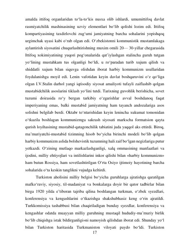 17 
 
amalda ittifoq organlaridan tо‘la-tо‘kis nusxa olib ishlardi, umumittifoq davlat 
rasmiyatchilik mashinasining uzviy elementlari bо‘lib qolishi lozim edi. Ittifoq 
kompartiyasining taxdirlovchi zug‘umi jamiyatning barcha sohalarini yopishqoq 
urgimchak uyasi kabi о‘rab olgan edi. О‘zbekistonni kommunistik mustamlakaga 
aylantirish siyosatini chuqurlashtirishning muxim omili 20— 30-yillar chegarasida 
Ittifoq xokimiyatining yuqori pog‘onalarida qat’iylashgan stalincha guruh tutgan 
yо‘lining mustahkam tus olganligi bо‘ldi, u rо‘paradan turib xujum qilish va 
shiddatli xujum bilan siquvga olishdan iborat harbiy kommunizm usullaridan 
foydalanishga moyil edi. Lenin vafotidan keyin davlat boshqaruvini о‘z qо‘liga 
olgan I.V.Stalin darhol yangi iqtisodiy siyosat amaliyoti tufayli zaiflashib qolgan 
mustabidchilik asoslarini tiklash yо‘lini tutdi. Tarixning guvohlik berishicha, sovet 
tuzumi doirasida rо‘y bergan tarkibiy о‘zgarishlar avval boshdanoq faqat 
imperiyaning emas, balki mustabid jamiyatning ham tayanch andozalariga asos 
solishni belgilab berdi. Oktabr tо‘ntarishidan keyin lenincha xukumat tomonidan 
о‘tkazila boshlagan kommunizmga sakrash siyosati markscha formatsion qayta 
qurish loyihasining mustabid-qatagonchilik tabiatini juda yaqqol aks ettirdi. Biroq, 
ma’muriyatchi-mustabid tizimning hisob bо‘yicha birinchi modeli bо‘lib qolgan 
harbiy kommunizm aslida bolshevistik tuzumning hali zaif bо‘lgan negizlariga putur 
yetkazdi. О‘zining mutlaqo markazlashganligi, xalq ommasining manfaatlari va 
ijodini, milliy ehtiyojlari va intilishlarini inkor qilishi bilan «harbiy kommunizm» 
ham butun Rossiya, ham sovetlashtirilgan О‘rta Osiyo ijtimoiy hayotining barcha 
sohalarida о‘ta keskin tanglikni vujudga keltirdi.   
 
 
 
 
Turkiston aholisini milliy belgisi bо‘yicha guruhlarga ajratishga qaratilgan 
mafkо‘raviy, siyosiy, til-madaniyat va bonkalarga doyir bir qator tadbirlar bilan 
birga 1920 yilda e’tiboran tajriba qilina boshlangan turkman, о‘zbek syezdlari, 
konferensiya va kengashlarini о‘tkazishga shakshubhasiz keng о‘rin ajratildi. 
Turkkomissiya tashabbusi bilan chaqiriladigan bunday syezdlar, konferensiya va 
kengashlar odatda muayyan milliy guruhning mustaqil hududiy-ma’muriy birlik 
bо‘lib chiqishga istak bildirganligi»ni namoyish qilishdan iborat edi. Shunday yо‘l 
bilan Turkiston haritasida Turkmaniston viloyati paydo bо‘ldi. Turkiston 
