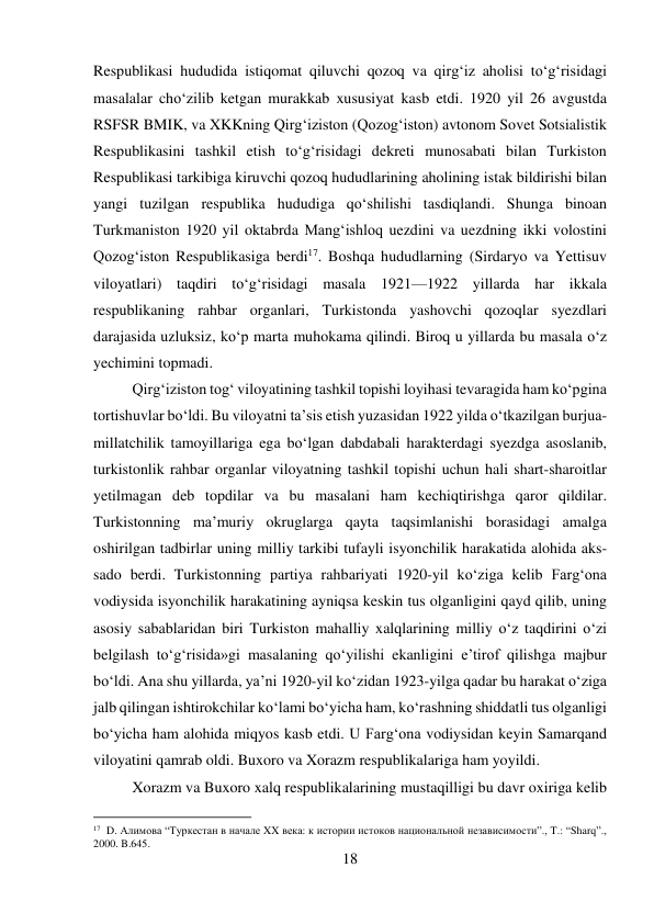 18 
 
Respublikasi hududida istiqomat qiluvchi qozoq va qirg‘iz aholisi tо‘g‘risidagi 
masalalar chо‘zilib ketgan murakkab xususiyat kasb etdi. 1920 yil 26 avgustda 
RSFSR BMIK, va XKKning Qirg‘iziston (Qozog‘iston) avtonom Sovet Sotsialistik 
Respublikasini tashkil etish tо‘g‘risidagi dekreti munosabati bilan Turkiston 
Respublikasi tarkibiga kiruvchi qozoq hududlarining aholining istak bildirishi bilan 
yangi tuzilgan respublika hududiga qо‘shilishi tasdiqlandi. Shunga binoan 
Turkmaniston 1920 yil oktabrda Mang‘ishloq uezdini va uezdning ikki volostini 
Qozog‘iston Respublikasiga berdi17. Boshqa hududlarning (Sirdaryo va Yettisuv 
viloyatlari) taqdiri tо‘g‘risidagi masala 1921—1922 yillarda har ikkala 
respublikaning rahbar organlari, Turkistonda yashovchi qozoqlar syezdlari 
darajasida uzluksiz, kо‘p marta muhokama qilindi. Biroq u yillarda bu masala о‘z 
yechimini topmadi.  
 
 
 
 
 
 
 
 
Qirg‘iziston tog‘ viloyatining tashkil topishi loyihasi tevaragida ham kо‘pgina 
tortishuvlar bо‘ldi. Bu viloyatni ta’sis etish yuzasidan 1922 yilda о‘tkazilgan burjua-
millatchilik tamoyillariga ega bо‘lgan dabdabali harakterdagi syezdga asoslanib, 
turkistonlik rahbar organlar viloyatning tashkil topishi uchun hali shart-sharoitlar 
yetilmagan deb topdilar va bu masalani ham kechiqtirishga qaror qildilar. 
Turkistonning ma’muriy okruglarga qayta taqsimlanishi borasidagi amalga 
oshirilgan tadbirlar uning milliy tarkibi tufayli isyonchilik harakatida alohida aks-
sado berdi. Turkistonning partiya rahbariyati 1920-yil kо‘ziga kelib Farg‘ona 
vodiysida isyonchilik harakatining ayniqsa keskin tus olganligini qayd qilib, uning 
asosiy sabablaridan biri Turkiston mahalliy xalqlarining milliy о‘z taqdirini о‘zi 
belgilash tо‘g‘risida»gi masalaning qо‘yilishi ekanligini e’tirof qilishga majbur 
bо‘ldi. Ana shu yillarda, ya’ni 1920-yil kо‘zidan 1923-yilga qadar bu harakat о‘ziga 
jalb qilingan ishtirokchilar kо‘lami bо‘yicha ham, kо‘rashning shiddatli tus olganligi 
bо‘yicha ham alohida miqyos kasb etdi. U Farg‘ona vodiysidan keyin Samarqand 
viloyatini qamrab oldi. Buxoro va Xorazm respublikalariga ham yoyildi.  
 
Xorazm va Buxoro xalq respublikalarining mustaqilligi bu davr oxiriga kelib 
                                           
17  D. Алимова “Туркестан в начале XX века: к истории истоков национальной независимости”., T.: “Sharq”., 
2000. B.645. 
