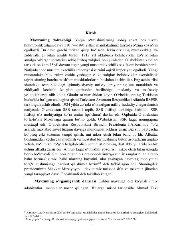 1 
 
 
 
Kirish 
      Mavzuning dolzarbligi. Yaqin о‘tmishimizning sobiq sovet hokimiyati 
hukmronlik qilgan davri (1917—1991 yillar) mamlakatimiz tarixida о‘ziga xos о‘rin 
egallaydi. Bu davr, garchi tarixan qisqa bо‘lsada, lekin о‘zining murakkabligi va 
ziddiyatliligi bilan ajralib turadi. 1917 yil oktabrida bolsheviklar zо‘rlik bilan 
amalga oshirgan tо‘ntarish sobiq Ittifoq xalqlari, shu jumladan, О‘zbekistan xalqlari 
tarixida salkam 75 yil davom etgan yangi mustamlakachilik saxifasini boshlab berdi. 
Natijada chor mustamlakachilik imperiyasi о‘rnini «qizil imperiya» egalladi. Yangi 
mustamlakachilik zulmi ostida yashagan о‘lka xalqlari bolsheviklar «sotsialistik 
tajribasi»ning barcha mash’um mushkulotlarini boshdan kechirdilar. Eng achinarlisi 
shundaki, respublikadagi ijtimoiy-siyosiy tarixiy jarayonning uta murakkab va 
ziddiyatli kechishi kо‘plab qurbonlar berilishiga, madaniy va ma’naviy 
yо‘qotishlarga olib keldi. Oktabr tо‘ntarishidan keyin О‘zbekistonning Turkiston 
hududida bо‘lgan anchagina qismi Turkiston Avtonom Respublikasi sifatida RSFSR 
tarkibiga kushib olindi. 1924 yilda zо‘raki о‘tkazilgan milliy-hududiy chegaralanish 
natijasida О‘zbekistan SSR tashkil topib, SSR Ittifoqi tarkibiga kiritiddi. SSR 
Ittifoqi о‘z mohiyatiga kо‘ra unitar (qо‘shma) davlat edi. Oqibatda О‘zbekistan 
tо‘la-tо‘kis Moskvaga qaram bо‘lib qoldi. О‘zbekistan SSR faqat nomigagina 
mustaqil edi. О‘zbekiston Respublikasi Birinchi Prezidenta I.A.Karimov “o’z 
asarida mustabid sovet tuzumi davriga munosabat bildirar ekan: Biz shu paytgacha 
kо‘proq eski tuzumni tanqid qilish, uni inkor etish bilan band bо‘ldi. Albatta, 
boshimizdan kechirgan mudhish va mustabid turmushning butun asoratlarini anglab 
yetish, yо‘limizni tо‘g‘ri belgilab olish uchun istiqlolning dastlabki yillarida bu biz 
uchun albatta zarur edi. Ammo faqat о‘tmishni yozdirish, inkor etish bilan uzoqda 
borib bо‘lmaydi. Shu bois bugun biz ota-bobolarimizga sun’iy ranglar bilan ajratib 
baho bermasligimiz, balki ularning hayotini, ular yashagan davrning mohiyatini 
tо‘g‘ri tushunishga harakat qilishimiz lozim”1 deb ta’kidlagan edi. Shuningdek 
prezidentimiz Shavkat Mirziyoyev “ davlatimiz tarixida sifat va mazmun jihatdan 
yangi taraqqiyot davri”2 boshlandi deb takidlab ketgan.  
Mavzuning o’rganilganlik darajasi Ushbu mavzuga oid ko’plab ilmiy 
adabiyotlar, maqolalar nashr qilingan. Bularga misol tariqasida Ahmad Zaki 
                                           
1 .Karimov I.A. O’zbekiston XXI asr bo’sag’asida: xavfsizlikka tahdid, barqarorlik shartlari va taraqqiyot kafolatlari. 
T., 1997, B.61. 
2 Mirziyoyev Sh. Yangi O `zbekiston taraqqiyoyot strategiyasi.Toshkent: “O`zbekiston”, 2022. 9-b 
