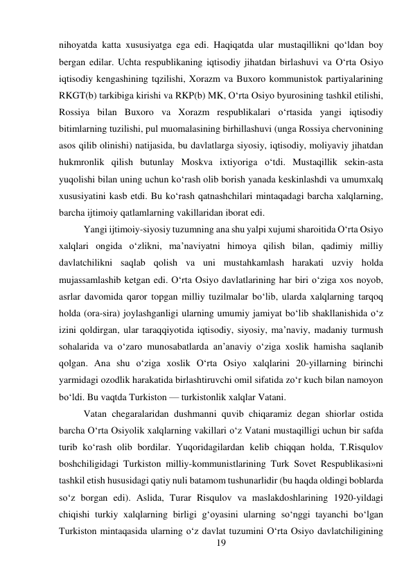 19 
 
nihoyatda katta xususiyatga ega edi. Haqiqatda ular mustaqillikni qо‘ldan boy 
bergan edilar. Uchta respublikaning iqtisodiy jihatdan birlashuvi va О‘rta Osiyo 
iqtisodiy kengashining tqzilishi, Xorazm va Buxoro kommunistok partiyalarining 
RKGT(b) tarkibiga kirishi va RKP(b) MK, О‘rta Osiyo byurosining tashkil etilishi, 
Rossiya bilan Buxoro va Xorazm respublikalari о‘rtasida yangi iqtisodiy 
bitimlarning tuzilishi, pul muomalasining birhillashuvi (unga Rossiya chervonining 
asos qilib olinishi) natijasida, bu davlatlarga siyosiy, iqtisodiy, moliyaviy jihatdan 
hukmronlik qilish butunlay Moskva ixtiyoriga о‘tdi. Mustaqillik sekin-asta 
yuqolishi bilan uning uchun kо‘rash olib borish yanada keskinlashdi va umumxalq 
xususiyatini kasb etdi. Bu kо‘rash qatnashchilari mintaqadagi barcha xalqlarning, 
barcha ijtimoiy qatlamlarning vakillaridan iborat edi.  
 
 
 
 
Yangi ijtimoiy-siyosiy tuzumning ana shu yalpi xujumi sharoitida О‘rta Osiyo 
xalqlari ongida о‘zlikni, ma’naviyatni himoya qilish bilan, qadimiy milliy 
davlatchilikni saqlab qolish va uni mustahkamlash harakati uzviy holda 
mujassamlashib ketgan edi. О‘rta Osiyo davlatlarining har biri о‘ziga xos noyob, 
asrlar davomida qaror topgan milliy tuzilmalar bо‘lib, ularda xalqlarning tarqoq 
holda (ora-sira) joylashganligi ularning umumiy jamiyat bо‘lib shakllanishida о‘z 
izini qoldirgan, ular taraqqiyotida iqtisodiy, siyosiy, ma’naviy, madaniy turmush 
sohalarida va о‘zaro munosabatlarda an’anaviy о‘ziga xoslik hamisha saqlanib 
qolgan. Ana shu о‘ziga xoslik О‘rta Osiyo xalqlarini 20-yillarning birinchi 
yarmidagi ozodlik harakatida birlashtiruvchi omil sifatida zо‘r kuch bilan namoyon 
bо‘ldi. Bu vaqtda Turkiston — turkistonlik xalqlar Vatani.  
 
 
 
Vatan chegaralaridan dushmanni quvib chiqaramiz degan shiorlar ostida 
barcha О‘rta Osiyolik xalqlarning vakillari о‘z Vatani mustaqilligi uchun bir safda 
turib kо‘rash olib bordilar. Yuqoridagilardan kelib chiqqan holda, T.Risqulov 
boshchiligidagi Turkiston milliy-kommunistlarining Turk Sovet Respublikasi»ni 
tashkil etish hususidagi qatiy nuli batamom tushunarlidir (bu haqda oldingi boblarda 
sо‘z borgan edi). Aslida, Turar Risqulov va maslakdoshlarining 1920-yildagi 
chiqishi turkiy xalqlarning birligi g‘oyasini ularning sо‘nggi tayanchi bо‘lgan 
Turkiston mintaqasida ularning о‘z davlat tuzumini О‘rta Osiyo davlatchiligining 
