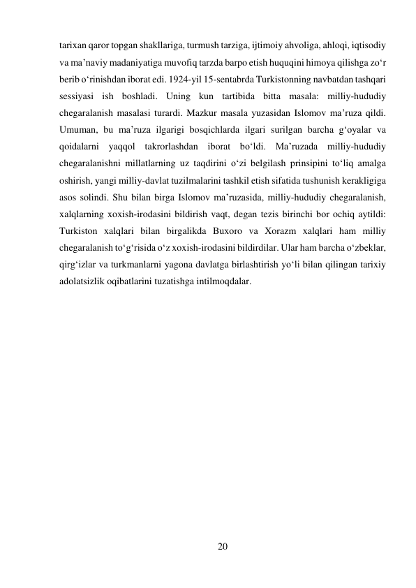 20 
 
tarixan qaror topgan shakllariga, turmush tarziga, ijtimoiy ahvoliga, ahloqi, iqtisodiy 
va ma’naviy madaniyatiga muvofiq tarzda barpo etish huquqini himoya qilishga zо‘r 
berib о‘rinishdan iborat edi. 1924-yil 15-sentabrda Turkistonning navbatdan tashqari 
sessiyasi ish boshladi. Uning kun tartibida bitta masala: milliy-hududiy 
chegaralanish masalasi turardi. Mazkur masala yuzasidan Islomov ma’ruza qildi. 
Umuman, bu ma’ruza ilgarigi bosqichlarda ilgari surilgan barcha g‘oyalar va 
qoidalarni yaqqol takrorlashdan iborat bо‘ldi. Ma’ruzada milliy-hududiy 
chegaralanishni millatlarning uz taqdirini о‘zi belgilash prinsipini tо‘liq amalga 
oshirish, yangi milliy-davlat tuzilmalarini tashkil etish sifatida tushunish kerakligiga 
asos solindi. Shu bilan birga Islomov ma’ruzasida, milliy-hududiy chegaralanish, 
xalqlarning xoxish-irodasini bildirish vaqt, degan tezis birinchi bor ochiq aytildi: 
Turkiston xalqlari bilan birgalikda Buxoro va Xorazm xalqlari ham milliy 
chegaralanish tо‘g‘risida о‘z xoxish-irodasini bildirdilar. Ular ham barcha о‘zbeklar, 
qirg‘izlar va turkmanlarni yagona davlatga birlashtirish yо‘li bilan qilingan tarixiy 
adolatsizlik oqibatlarini tuzatishga intilmoqdalar. 
 
 
 
 
 
 
 
 
 
 
