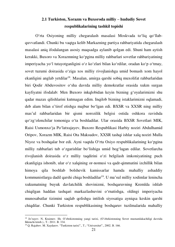 21 
 
2.1 Turkiston, Xorazm va Buxoroda milliy – hududiy Sovet 
respublikalarining tashkil topishi 
О‘rta Osiyoning milliy chegaralash masalasi Moskvada tо‘liq qо‘llab-
quvvatlandi. Chunki bu vaqtga kelib Markazning partiya rahbariyatida chegaralash 
masalasi aniq ifodalangan asosiy maqsadga aylanib qolgan edi. Shuni ham aytish 
kerakki, Buxoro va Xorazmning kо‘pgina milliy rahbarlari sovetlar rahbariyatining 
imperiyacha yо‘l tutayotganligini о‘z kо‘zlari bilan kо‘rdilar, oradan kо‘p о‘tmay, 
sovet tuzumi doirasida о‘ziga xos milliy rivojlanishga umid bomash xom hayol 
ekanligini anglab yetdilar18. Masalan, amirga qarshi sobiq muxolifat rahbarlaridan 
biri Qodir Abduvositov о‘sha davrda milliy demokratlar orasida xukm surgan 
kayfiyatni ifodalab: Men Buxoro inkqlobidan keyin bizning g‘oyalarimizni shu 
qadar mazax qilishlarini kutmagan edim. Inqilob bizning istaklarimizni oqlamadi, 
deb alam bilan e’tirof etishga majbur bо‘lgan edi. BXSR va XXSR ning milliy 
mas’ul rahbarlaridan bir qismi norozilik belgisi ostida oshkora ravishda 
qо‘zg‘olonchilar tomoniga о‘ta boshladilar. Ular orasida BXSR Sovetlari MIK, 
Raisi Usmonxо‘ja Pо‘latxujayev, Buxoro Respublikasi Harbiy noziri Abdulhamid 
Oripov, Xorazm MIK, Raisi Ota Maksudov, XXSR tashqi ishlar xalq noziri Mulla 
Niyoz va boshqalar bor edi. Ayni vaqtda О‘rta Osiyo respublikalarining kо‘pgina 
milliy rahbarlari tub о‘zgarishlar bо‘lishiga umid bog‘lagan edilar. Sovetlarcha 
rivojlanish doirasida о‘z milliy taqdirini о‘zi belgilash imkoniyatining puch 
ekanligiga ishonib, ular о‘z xalqining or-nomusi va qadr-qimmatini izchillik bilan 
himoya 
qila 
boshlab 
bolshevik 
kamissarlar 
hamda 
mahalliy 
ashaddiy 
kommunistlarga dadil qarshi chiqa boshladilar19. U ma’sul milliy xodimlar lenincha 
xukumatning buyuk davlatchilik shovinizmi, boshqaruvning Kremlda ishlab 
chiqilgan haddan tashqari markazlashuvini о‘rnatishga, oldingi imperiyacha 
munosabatlar tizimini saqlab qolishga intilish siyosatiga ayniqsa keskin qarshi 
chiqdilar. Chunki Turkiston respublikasining boshqaruv tuzilmalarida mahalliy 
                                           
18 Jo’rayev. N, Kraimov. Sh. O’zbekistonning yangi tarixi, (O’zbekistonning Sovet mustamlakachiligi davrida 
Ikkinchi kitob.)., T.: 2011. B. 334. 
19 Q. Rajabov. M. Xaydarov. “Turkiston tarixi”., T.; “Universitet”., 2002. B. 166. 
