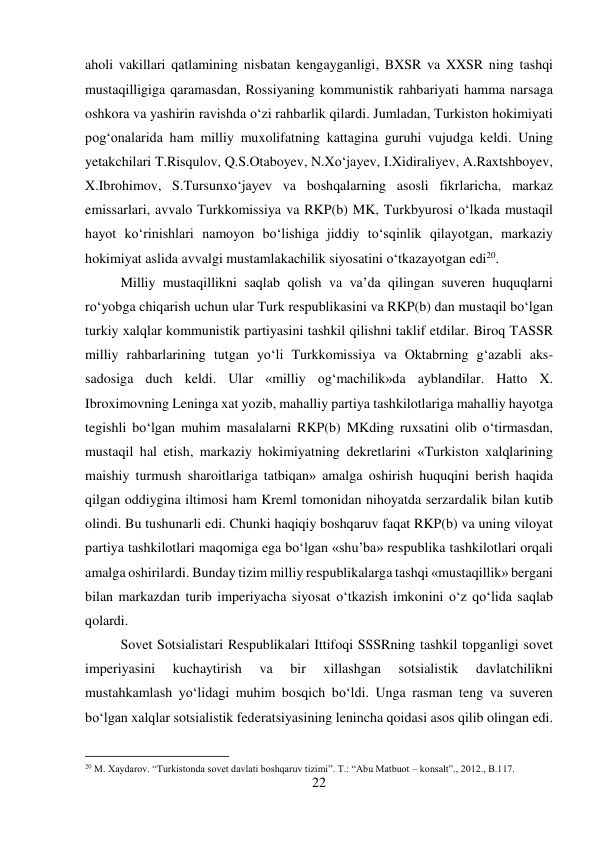 22 
 
aholi vakillari qatlamining nisbatan kengayganligi, BXSR va XXSR ning tashqi 
mustaqilligiga qaramasdan, Rossiyaning kommunistik rahbariyati hamma narsaga 
oshkora va yashirin ravishda о‘zi rahbarlik qilardi. Jumladan, Turkiston hokimiyati 
pog‘onalarida ham milliy muxolifatning kattagina guruhi vujudga keldi. Uning 
yetakchilari T.Risqulov, Q.S.Otaboyev, N.Xо‘jayev, I.Xidiraliyev, A.Raxtshboyev, 
X.Ibrohimov, S.Tursunxо‘jayev va boshqalarning asosli fikrlaricha, markaz 
emissarlari, avvalo Turkkomissiya va RKP(b) MK, Turkbyurosi о‘lkada mustaqil 
hayot kо‘rinishlari namoyon bо‘lishiga jiddiy tо‘sqinlik qilayotgan, markaziy 
hokimiyat aslida avvalgi mustamlakachilik siyosatini о‘tkazayotgan edi20.  
 
Milliy mustaqillikni saqlab qolish va va’da qilingan suveren huquqlarni 
rо‘yobga chiqarish uchun ular Turk respublikasini va RKP(b) dan mustaqil bо‘lgan 
turkiy xalqlar kommunistik partiyasini tashkil qilishni taklif etdilar. Biroq TASSR 
milliy rahbarlarining tutgan yо‘li Turkkomissiya va Oktabrning g‘azabli aks-
sadosiga duch keldi. Ular «milliy og‘machilik»da ayblandilar. Hatto X. 
Ibroximovning Leninga xat yozib, mahalliy partiya tashkilotlariga mahalliy hayotga 
tegishli bо‘lgan muhim masalalarni RKP(b) MKding ruxsatini olib о‘tirmasdan, 
mustaqil hal etish, markaziy hokimiyatning dekretlarini «Turkiston xalqlarining 
maishiy turmush sharoitlariga tatbiqan» amalga oshirish huquqini berish haqida 
qilgan oddiygina iltimosi ham Kreml tomonidan nihoyatda serzardalik bilan kutib 
olindi. Bu tushunarli edi. Chunki haqiqiy boshqaruv faqat RKP(b) va uning viloyat 
partiya tashkilotlari maqomiga ega bо‘lgan «shu’ba» respublika tashkilotlari orqali 
amalga oshirilardi. Bunday tizim milliy respublikalarga tashqi «mustaqillik» bergani 
bilan markazdan turib imperiyacha siyosat о‘tkazish imkonini о‘z qо‘lida saqlab 
qolardi.  
 
 
 
 
 
 
 
 
 
 
 
Sovet Sotsialistari Respublikalari Ittifoqi SSSRning tashkil topganligi sovet 
imperiyasini 
kuchaytirish 
va 
bir 
xillashgan 
sotsialistik 
davlatchilikni 
mustahkamlash yо‘lidagi muhim bosqich bо‘ldi. Unga rasman teng va suveren 
bо‘lgan xalqlar sotsialistik federatsiyasining lenincha qoidasi asos qilib olingan edi. 
                                           
20 M. Xaydarov. “Turkistonda sovet davlati boshqaruv tizimi”. T.: “Abu Matbuot – konsalt”., 2012., B.117. 
