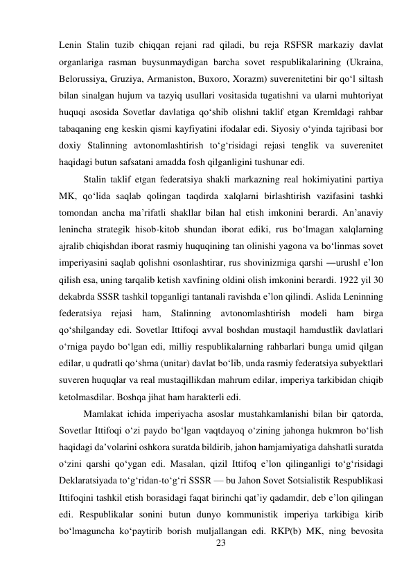 23 
 
Lenin Stalin tuzib chiqqan rejani rad qiladi, bu reja RSFSR markaziy davlat 
organlariga rasman buysunmaydigan barcha sovet respublikalarining (Ukraina, 
Belorussiya, Gruziya, Armaniston, Buxoro, Xorazm) suverenitetini bir qо‘l siltash 
bilan sinalgan hujum va tazyiq usullari vositasida tugatishni va ularni muhtoriyat 
huquqi asosida Sovetlar davlatiga qо‘shib olishni taklif etgan Kremldagi rahbar 
tabaqaning eng keskin qismi kayfiyatini ifodalar edi. Siyosiy о‘yinda tajribasi bor 
doxiy Stalinning avtonomlashtirish tо‘g‘risidagi rejasi tenglik va suverenitet 
haqidagi butun safsatani amadda fosh qilganligini tushunar edi.  
 
 
 
Stalin taklif etgan federatsiya shakli markazning real hokimiyatini partiya 
MK, qо‘lida saqlab qolingan taqdirda xalqlarni birlashtirish vazifasini tashki 
tomondan ancha ma’rifatli shakllar bilan hal etish imkonini berardi. An’anaviy 
lenincha strategik hisob-kitob shundan iborat ediki, rus bо‘lmagan xalqlarning 
ajralib chiqishdan iborat rasmiy huquqining tan olinishi yagona va bо‘linmas sovet 
imperiyasini saqlab qolishni osonlashtirar, rus shovinizmiga qarshi ―urush‖ e’lon 
qilish esa, uning tarqalib ketish xavfining oldini olish imkonini berardi. 1922 yil 30 
dekabrda SSSR tashkil topganligi tantanali ravishda e’lon qilindi. Aslida Leninning 
federatsiya rejasi ham, Stalinning avtonomlashtirish modeli ham birga 
qо‘shilganday edi. Sovetlar Ittifoqi avval boshdan mustaqil hamdustlik davlatlari 
о‘rniga paydo bо‘lgan edi, milliy respublikalarning rahbarlari bunga umid qilgan 
edilar, u qudratli qо‘shma (unitar) davlat bо‘lib, unda rasmiy federatsiya subyektlari 
suveren huquqlar va real mustaqillikdan mahrum edilar, imperiya tarkibidan chiqib 
ketolmasdilar. Boshqa jihat ham harakterli edi.  
 
 
 
 
 
Mamlakat ichida imperiyacha asoslar mustahkamlanishi bilan bir qatorda, 
Sovetlar Ittifoqi о‘zi paydo bо‘lgan vaqtdayoq о‘zining jahonga hukmron bо‘lish 
haqidagi da’volarini oshkora suratda bildirib, jahon hamjamiyatiga dahshatli suratda 
о‘zini qarshi qо‘ygan edi. Masalan, qizil Ittifoq e’lon qilinganligi tо‘g‘risidagi 
Deklaratsiyada tо‘g‘ridan-tо‘g‘ri SSSR — bu Jahon Sovet Sotsialistik Respublikasi 
Ittifoqini tashkil etish borasidagi faqat birinchi qat’iy qadamdir, deb e’lon qilingan 
edi. Respublikalar sonini butun dunyo kommunistik imperiya tarkibiga kirib 
bо‘lmaguncha kо‘paytirib borish muljallangan edi. RKP(b) MK, ning bevosita 
