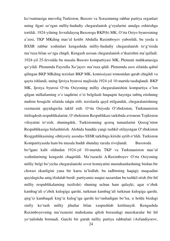 24 
 
kо‘rsatmasiga muvofiq Turkiston, Buxoro va Xorazmning rahbar partiya organlari 
uning ilgari sо‘rgan milliy-hududiy chegaralanish g‘oyalarini amalga oshirishga 
tortildi. 1924-yilning fevralidayoq Buxoroga RKP(b) MK, О‘rta Osiyo byurosining 
a’zosi, TKP MKding mas’ul kotibi Abdulla Raximboyev yuborildi, bu yerda u 
BXSR rahbar xodimlari kengashida milliy-hududiy chegaralanish tо‘g‘risida 
ma’ruza bilan sо‘zga chiqdi. Kengash asosan chegaralanish о‘tkazishni ma’qulladi. 
1924-yil 25-fevralda bu masala Buxoro kompartiyasi MK, Plenumi muhkamasiga 
qо‘yildi. Plenumda Fayzulla Xо‘jayev ma’ruza qildi. Plenumda asos sifatida qabul 
qilingan BKP MKding tezislari BKP MK, komissiyasi tomonidan qarab chiqildi va 
qayta ishlandi, uning Ijroiya byurosi majlisida 1924-yil 10-martda tasdiqlandi. BKP 
MK, Ijroiya byurosi О‘rta Osiyoning milliy chegaralanishini kompartiya e’lon 
qilgan millatlarning о‘z taqdirini о‘zi belgilash huquqini hayotga tatbiq etishning 
muhim bosqichi sifatida talqin etib, tezislarda qayd etilgandek, chegaralanishning 
sxemasini quyidagicha taklif etdi: О‘rta Osiyoda О‘zbekiston, Turkmaniston 
ittifoqdosh respublikalarini, О‘zbekiston Respublikasi tarkibida avtonom Tojikiston 
viloyatini tо‘zish, shuningdek, Turkistonning qozoq tumanlarini Qozog‘iston 
Respublikasiga birlashtirish. Alohida bandda yangi tashkil etilayotgan О‘zbekiston 
Resggublikasining «ihtiyoriy asosda» SSSR tarkibiga kirishi aytib о‘tildi. Turkiston 
Kompartiyasida ham bu masala huddi shunday tarzda rivojlandi. 
Buxoroda 
bо‘lgani kabi oldindan 1924-yil 10-martda TKP va Turkmaniston mas’ul 
xodimlarining kengashi chaqirildi. Ma’ruzachi A.Raximboyev О‘rta Osiyoning 
milliy belgi bо‘yicha chegaralanishi sovet homiyatini mustahamlashning birdan-bir 
chorasi ekanligini yana bir karra ta’kidlab, bu tadbirning haqiqiy maqsadini 
quyidagicha aniq ifodalab berdi: partiyamiz nuqtai nazaridan bu tashkil etish (bir hil 
milliy respublikalarning tuzilishi) shuning uchun ham qulayki, agar о‘zbek 
kambag‘ali о‘zbek kulogiga qarshi, turkman kambag‘ali turkman kulogiga qarshi, 
qirg‘iz kambaqali kirg‘iz kulog‘iga qarshi kо‘rashadigan bо‘lsa, u holda bizdagi 
sinfiy 
kо‘rash 
milliy 
jihatlar 
bilan 
xaspushlab 
ketilmaydi. 
Kengashda 
Raximboyevning ma’ruzasini muhokama qilish borasidagi muzokaralar bir hil 
yо‘nalishda bormadi. Garchi bir guruh milliy partiya rahbarlari (Asfandiyorov, 
