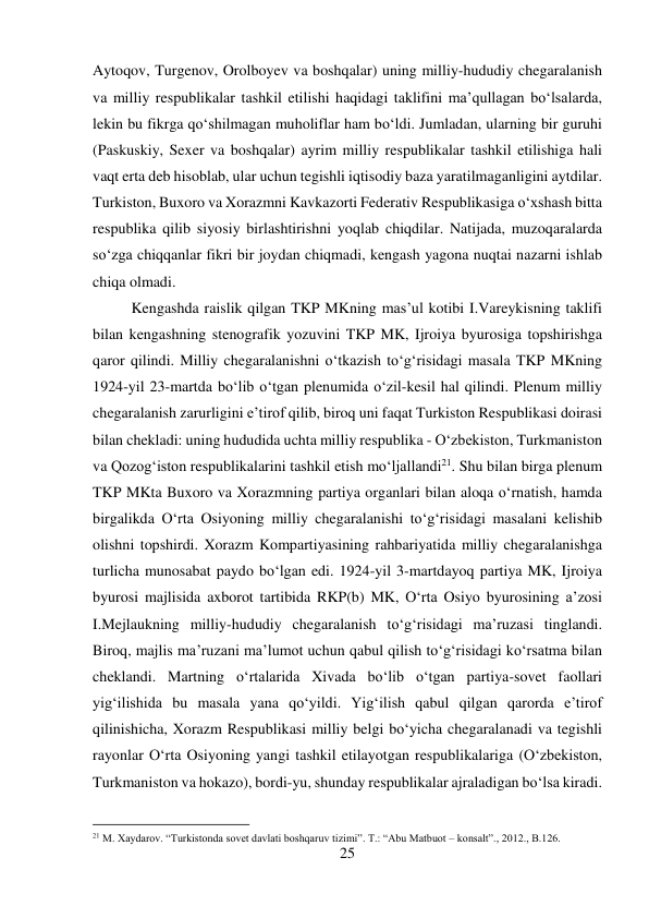 25 
 
Aytoqov, Turgenov, Orolboyev va boshqalar) uning milliy-hududiy chegaralanish 
va milliy respublikalar tashkil etilishi haqidagi taklifini ma’qullagan bо‘lsalarda, 
lekin bu fikrga qо‘shilmagan muholiflar ham bо‘ldi. Jumladan, ularning bir guruhi 
(Paskuskiy, Sexer va boshqalar) ayrim milliy respublikalar tashkil etilishiga hali 
vaqt erta deb hisoblab, ular uchun tegishli iqtisodiy baza yaratilmaganligini aytdilar. 
Turkiston, Buxoro va Xorazmni Kavkazorti Federativ Respublikasiga о‘xshash bitta 
respublika qilib siyosiy birlashtirishni yoqlab chiqdilar. Natijada, muzoqaralarda 
sо‘zga chiqqanlar fikri bir joydan chiqmadi, kengash yagona nuqtai nazarni ishlab 
chiqa olmadi.  
 
 
 
 
 
 
 
 
 
 
Kengashda raislik qilgan TKP MKning mas’ul kotibi I.Vareykisning taklifi 
bilan kengashning stenografik yozuvini TKP MK, Ijroiya byurosiga topshirishga 
qaror qilindi. Milliy chegaralanishni о‘tkazish tо‘g‘risidagi masala TKP MKning 
1924-yil 23-martda bо‘lib о‘tgan plenumida о‘zil-kesil hal qilindi. Plenum milliy 
chegaralanish zarurligini e’tirof qilib, biroq uni faqat Turkiston Respublikasi doirasi 
bilan chekladi: uning hududida uchta milliy respublika - О‘zbekiston, Turkmaniston 
va Qozog‘iston respublikalarini tashkil etish mо‘ljallandi21. Shu bilan birga plenum 
TKP MKta Buxoro va Xorazmning partiya organlari bilan aloqa о‘rnatish, hamda 
birgalikda О‘rta Osiyoning milliy chegaralanishi tо‘g‘risidagi masalani kelishib 
olishni topshirdi. Xorazm Kompartiyasining rahbariyatida milliy chegaralanishga 
turlicha munosabat paydo bо‘lgan edi. 1924-yil 3-martdayoq partiya MK, Ijroiya 
byurosi majlisida axborot tartibida RKP(b) MK, О‘rta Osiyo byurosining a’zosi 
I.Mejlaukning milliy-hududiy chegaralanish tо‘g‘risidagi ma’ruzasi tinglandi. 
Biroq, majlis ma’ruzani ma’lumot uchun qabul qilish tо‘g‘risidagi kо‘rsatma bilan 
cheklandi. Martning о‘rtalarida Xivada bо‘lib о‘tgan partiya-sovet faollari 
yig‘ilishida bu masala yana qо‘yildi. Yig‘ilish qabul qilgan qarorda e’tirof 
qilinishicha, Xorazm Respublikasi milliy belgi bо‘yicha chegaralanadi va tegishli 
rayonlar О‘rta Osiyoning yangi tashkil etilayotgan respublikalariga (О‘zbekiston, 
Turkmaniston va hokazo), bordi-yu, shunday respublikalar ajraladigan bо‘lsa kiradi. 
                                           
21 M. Xaydarov. “Turkistonda sovet davlati boshqaruv tizimi”. T.: “Abu Matbuot – konsalt”., 2012., B.126. 
